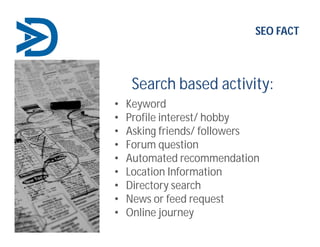 Search based activity:
• Keyword
• Profile interest/ hobby
• Asking friends/ followers
• Forum question
• Automated recommendation
• Location Information
• Directory search
• News or feed request
• Online journey
SEO FACT
 