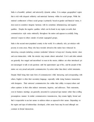 India is a beautiful, spiritual, and universally dynamic culture. It is a unique geographical region
that is rich with eloquent solidarity and unionized harmony within its social groups. While the
national confinement of these social groups is primarily based on gender and financial status, it
does seem to somehow integrate harmony with its sometimes dehumanizing and negative
qualities. Despite the negative qualities which can be found in any region on earth, their
communication style varies minimally throughout the nation and appears to cordially bring
universal respect to others outside of certain segregated groups.
India is the second most populated country in the world. It is culturally rich, yet stricken with
poverty in some areas. Many who have traveled abroad to this nation have witnessed its
interesting concepts including common residential behavior to keep one’s housing interior clean
and even immaculate, while the exterior may remain almost untouched. Cow’s and other animals
are generally free ranged and unconfined to roam in the streets, children are often introduced yet
not encouraged to talk or ask questions until the approximant age of five, and the people of this
nation are very proud and prefer communication by action rather than direct verbal statements.
Despite Hindi being their main form of communication while interacting and corresponding with
others, English is often their secondary language, especially while doing business transactions
with foreigners. Their universal communication lies within their ability to respect others and
others opinions in their often indirect statements, inquiries, and addresses. Their statements,
even in business meetings are generally presented in a proposal type manner rather than a telling
presumptions manner. In similar communication transmissions, they remain highly formal and
find it respectable to use last names to address others as opposed to first names. Depending on
the region and type of relationships developed, a first name basis may be used although not
common in formal interactions.
 