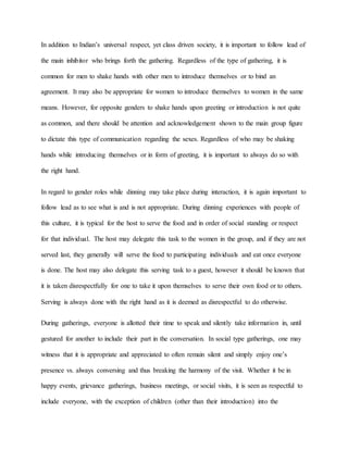 In addition to Indian’s universal respect, yet class driven society, it is important to follow lead of
the main inhibitor who brings forth the gathering. Regardless of the type of gathering, it is
common for men to shake hands with other men to introduce themselves or to bind an
agreement. It may also be appropriate for women to introduce themselves to women in the same
means. However, for opposite genders to shake hands upon greeting or introduction is not quite
as common, and there should be attention and acknowledgement shown to the main group figure
to dictate this type of communication regarding the sexes. Regardless of who may be shaking
hands while introducing themselves or in form of greeting, it is important to always do so with
the right hand.
In regard to gender roles while dinning may take place during interaction, it is again important to
follow lead as to see what is and is not appropriate. During dinning experiences with people of
this culture, it is typical for the host to serve the food and in order of social standing or respect
for that individual. The host may delegate this task to the women in the group, and if they are not
served last, they generally will serve the food to participating individuals and eat once everyone
is done. The host may also delegate this serving task to a guest, however it should be known that
it is taken disrespectfully for one to take it upon themselves to serve their own food or to others.
Serving is always done with the right hand as it is deemed as disrespectful to do otherwise.
During gatherings, everyone is allotted their time to speak and silently take information in, until
gestured for another to include their part in the conversation. In social type gatherings, one may
witness that it is appropriate and appreciated to often remain silent and simply enjoy one’s
presence vs. always conversing and thus breaking the harmony of the visit. Whether it be in
happy events, grievance gatherings, business meetings, or social visits, it is seen as respectful to
include everyone, with the exception of children (other than their introduction) into the
 