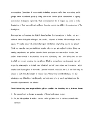conversations. Sometimes it is appropriate to include everyone rather than segregating social
groups within a dominant group by taking them to the side for privet conversation vs. openly
conversation to disperse it properly. Their communication lies in respect and seems to be the
foundation of their ways, although different from the people who inhibit the western part of the
hemisphere.
In comparison and contrast, the United States handles their interactions in similar, yet very
different means in regards to respect. In America, everyone is deemed and encouraged to be
equals. We shake hands with one another upon introduction or greeting, despite our gender.
While we may also carry out traditional gender roles, we are not confined to them. Upon our
dinning experiences, we gradate toward a similar standpoint of what the host dictates, but
entitled to be inclined to do otherwise and if done respectfully. The United States also has areas
in which are poverty stricken, but our richness I believe comes from our democratic view of
respecting others rights to be their own individual; even if causes chaos and destruction, which
can be found in any place in the world. Upon the research conducted, the U.S. and India may be
unique to each other, but similar in various ways. On our way toward unitedness, we find
challenges and difficulties, but ultimately, we both seem to be in search and triumphing for
universal respect toward one another.
While interacting with people of India, please consider the following list of do’s and don’ts:
 Be punctual as it is deemed as a quality of formal and mutual respect
 Do not ask questions in a direct manner, rather purpose them to lead to communication
openness
 