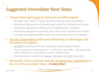 Suggested Immediate Next Steps
• Prepare thoroughly prior to rolling out any NPS program.
– Develop “Core Team” of cross-functional advisors (accountability).
– Identify all components of closed-loop system for feedback and action.
– Determine appropriate NPS question modifications, if needed.
– Identify key diagnostic questions and “root cause” measures to include.
– Consider incorporating NPS as part of a composite metric for stability.
• Set clear expectations with senior leadership on advantages and
limitations of program.
– DO NOT incorporate NPS into corporate compensation metrics.
– Full transparency and disclosure – at all levels internally – and externally
with customers is imperative to ensure authenticity.
– Communication needs to be regular, relevant, and right (accurate).
• Remember, this is a journey towards changing your organization to
be one of true customer-focus…it takes time!
April 3, 2015
© 2015 Sharp Business Intelligence
10
 