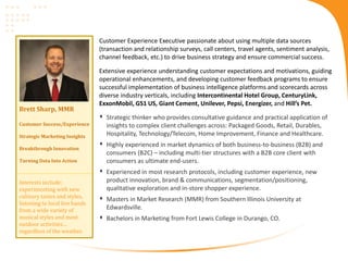 Brett Sharp, MMR
Customer Success/Experience
Strategic Marketing Insights
Breakthrough Innovation
Turning Data Into Action
Customer Experience Executive passionate about using multiple data sources
(transaction and relationship surveys, call centers, travel agents, sentiment analysis,
channel feedback, etc.) to drive business strategy and ensure commercial success.
Extensive experience understanding customer expectations and motivations, guiding
operational enhancements, and developing customer feedback programs to ensure
successful implementation of business intelligence platforms and scorecards across
diverse industry verticals, including Intercontinental Hotel Group, CenturyLink,
ExxonMobil, GS1 US, Giant Cement, Unilever, Pepsi, Energizer, and Hill’s Pet.
 Strategic thinker who provides consultative guidance and practical application of
insights to complex client challenges across: Packaged Goods, Retail, Durables,
Hospitality, Technology/Telecom, Home Improvement, Finance and Healthcare.
 Highly experienced in market dynamics of both business-to-business (B2B) and
consumers (B2C) – including multi-tier structures with a B2B core client with
consumers as ultimate end-users.
 Experienced in most research protocols, including customer experience, new
product innovation, brand & communications, segmentation/positioning,
qualitative exploration and in-store shopper experience.
 Masters in Market Research (MMR) from Southern Illinois University at
Edwardsville.
 Bachelors in Marketing from Fort Lewis College in Durango, CO.
Interests include:
experimenting with new
culinary tastes and styles,
listening to local live bands
from a wide variety of
musical styles and most
outdoor activities…
regardless of the weather.
 