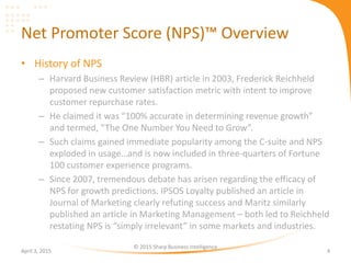 Net Promoter Score (NPS)™ Overview
• History of NPS
– Harvard Business Review (HBR) article in 2003, Frederick Reichheld
proposed new customer satisfaction metric with intent to improve
customer repurchase rates.
– He claimed it was “100% accurate in determining revenue growth”
and termed, “The One Number You Need to Grow”.
– Such claims gained immediate popularity among the C-suite and NPS
exploded in usage…and is now included in three-quarters of Fortune
100 customer experience programs.
– Since 2007, tremendous debate has arisen regarding the efficacy of
NPS for growth predictions. IPSOS Loyalty published an article in
Journal of Marketing clearly refuting success and Maritz similarly
published an article in Marketing Management – both led to Reichheld
restating NPS is “simply irrelevant” in some markets and industries.
April 3, 2015
© 2015 Sharp Business Intelligence
4
 