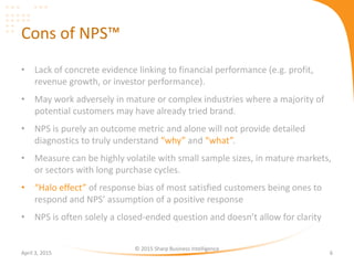 Cons of NPS™
• Lack of concrete evidence linking to financial performance (e.g. profit,
revenue growth, or investor performance).
• May work adversely in mature or complex industries where a majority of
potential customers may have already tried brand.
• NPS is purely an outcome metric and alone will not provide detailed
diagnostics to truly understand “why” and “what”.
• Measure can be highly volatile with small sample sizes, in mature markets,
or sectors with long purchase cycles.
• “Halo effect” of response bias of most satisfied customers being ones to
respond and NPS’ assumption of a positive response
• NPS is often solely a closed-ended question and doesn’t allow for clarity
April 3, 2015
© 2015 Sharp Business Intelligence
6
 