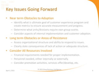 Key Issues Going Forward
• Near term Obstacles to Adoption
– Identify what is ultimate goal of customer experience program and
create metrics to ensure accurate measurement and progress.
– Determine what units/divisions require own group scores.
– Consider aspects of internal implementation and customer adoption.
• Long term Obstacles or Areas of Resistance
– Assess organizational structure and ability to respond to issues.
– Clearly state consequences of lack of action or adequate structure.
• Consider All Resources Involved
– Financial requirements needed for proper implementation.
– Personnel needed, either internally or externally.
– Consider promotion activities, services offer/develop, etc.
April 3, 2015
© 2015 Sharp Business Intelligence
9
 