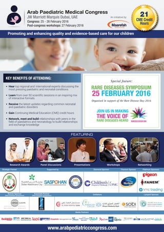 Arab Paediatric Medical Congress
JW Marriott Marquis Dubai, UAE 21
CME Credit
HoursCongress: 25 - 26 February 2016
Post-congress workshops: 27 February 2016
Supported byStrategic Partner Diamond Sponsor Titanium Sponsor
Media Partners
Lanyard SponsorExhibitors
Platinum Sponsors
Bronze Sponsor
(Rare Diseases Symposium)
Associate Partner
(Rare Diseases Symposium)
KEY BENEFITS OF ATTENDING:
• Hear top regional and international experts discussing the
most pressing paediatric and neonatal conditions
• Learn from over 50 scientific sessions in an inspiring mix
of interactive formats
• Receive the latest updates regarding common neonatal
and paediatric disorders
• Gain Continuing Medical Education (CME) credit hours
• Network, meet and build relationships with peers in the
field of paediatrics and neonatology to build relationships
and exchange knowledge
Research Awards Panel Discussions Presentations Workshops Networking
Promoting and enhancing quality and evidence-based care for our children
An initiative by:
www.arabpediatriccongress.com
Special feature:
RARE DISEASES SYMPOSIUM
25 FEBRUARY 2016
Organised in support of the Rare Disease Day 2016
FEATURING
JOIN US IN MAKING
THE VOICE OF
RARE DISEASES HEARD
 