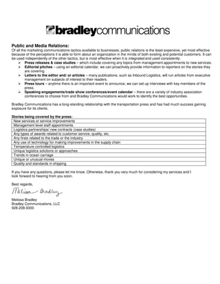 Public and Media Relations:
Of all the marketing communications tactics available to businesses, public relations is the least expensive, yet most effective
because of the perceptions it is able to form about an organization in the minds of both existing and potential customers. It can
be used independently of the other tactics, but is most effective when it is integrated and used consistently.
         Press releases & case studies – which include covering any topics from management appointments to new services.
         Editorial pitches – using an editorial calendar, we can proactively provide information to reporters on the stories they
         are covering.
         Letters to the editor and/ or articles – many publications, such as Inbound Logistics, will run articles from executive
         management on subjects of interest to their readers.
         Press tours – anytime there is an important event to announce, we can set up interviews with key members of the
         press.
         Speaking engagements/trade show conferences/event calendar – there are a variety of industry association
         conferences to choose from and Bradley Communications would work to identify the best opportunities.

Bradley Communications has a long-standing relationship with the transportation press and has had much success gaining
exposure for its clients.

Stories being covered by the press:
 New services or service improvements
 Management level staff appointments
 Logistics partnerships/ new contracts (case studies)
 Any types of awards related to customer service, quality, etc.
 Any firsts related to the trade or the industry
 Any use of technology for making improvements in the supply chain
 Temperature controlled logistics
 Unique logistics solutions or approaches
 Trends in ocean carriage
 Unique or unusual moves
 Quality and standards in shipping

If you have any questions, please let me know. Otherwise, thank you very much for considering my services and I
look forward to hearing from you soon.

Best regards,



Melissa Bradley
Bradley Communications, LLC
928-208-9300
 
