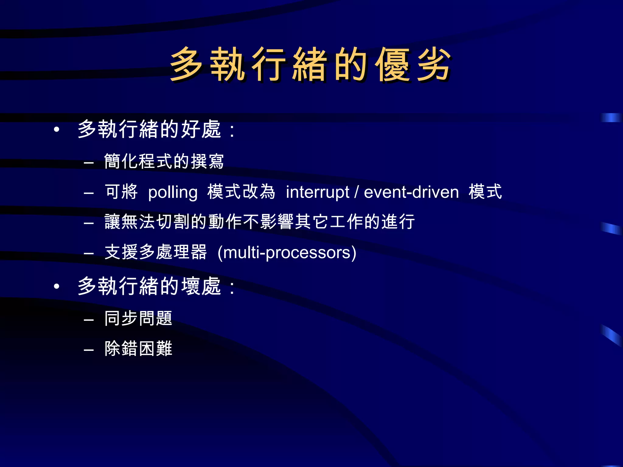 多執行緒的優劣 多執行緒的好處： 簡化程式的撰寫 可將  polling  模式改為  interrupt / event-driven  模式 讓無法切割的動作不影響其它工作的進行 支援多處理器  (multi-processors) 多執行緒的壞處： 同步問題 除錯困難 