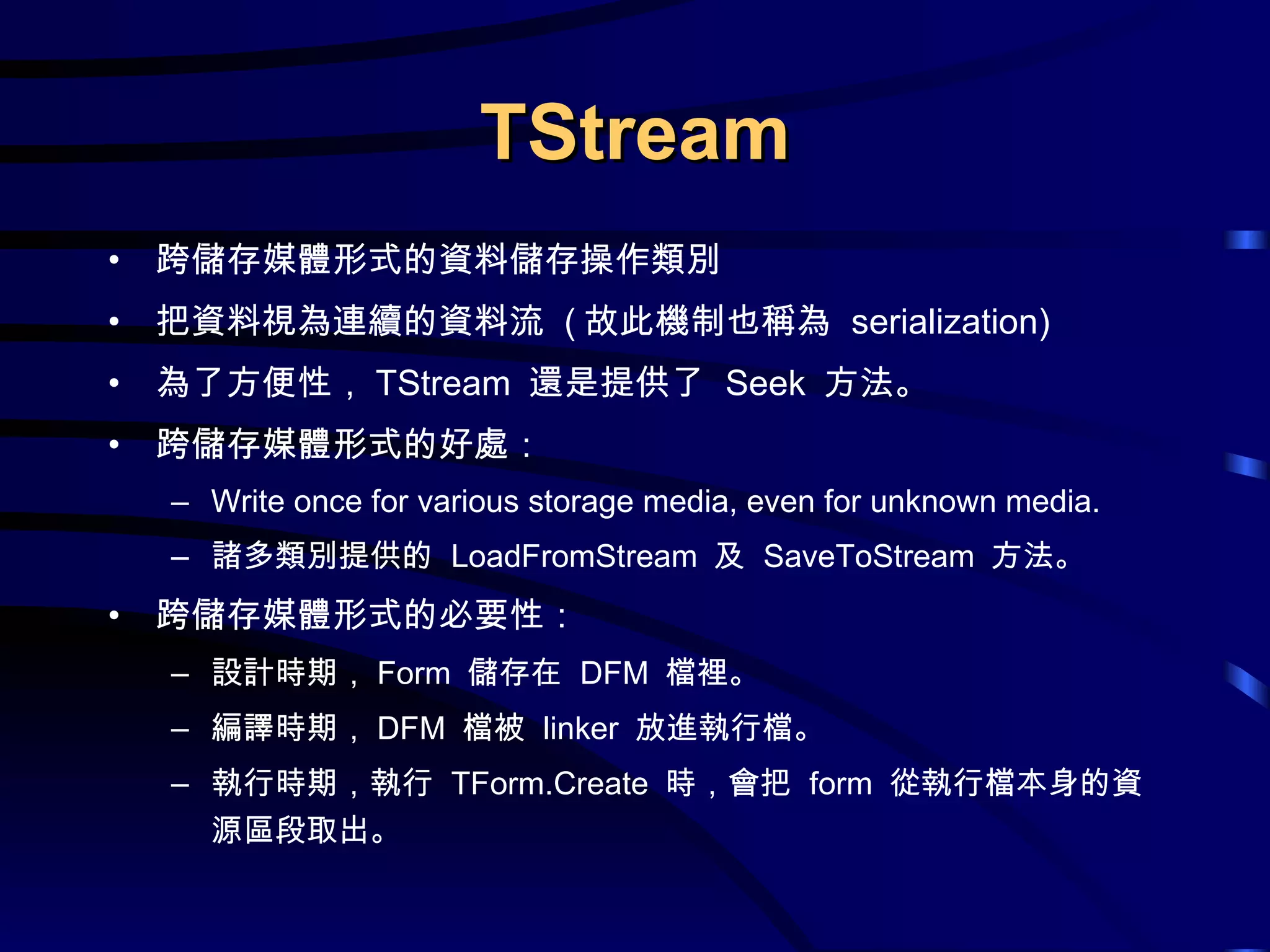 TStream 跨儲存媒體形式的資料儲存操作類別 把資料視為連續的資料流  ( 故此機制也稱為  serialization) 為了方便性， TStream  還是提供了  Seek  方法。 跨儲存媒體形式的好處： Write once for various storage media, even for unknown media. 諸多類別提供的  LoadFromStream  及  SaveToStream  方法。 跨儲存媒體形式的必要性： 設計時期， Form  儲存在  DFM  檔裡。 編譯時期， DFM  檔被  linker  放進執行檔。 執行時期，執行  TForm.Create  時，會把  form  從執行檔本身的資源區段取出。 