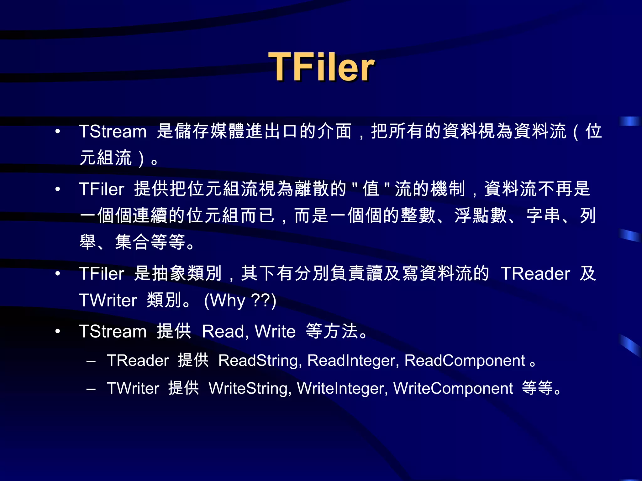 TFiler TStream  是儲存媒體進出口的介面，把所有的資料視為資料流（位元組流）。 TFiler  提供把位元組流視為離散的 &quot; 值 &quot; 流的機制，資料流不再是一個個連續的位元組而已，而是一個個的整數、浮點數、字串、列舉、集合等等。 TFiler  是抽象類別，其下有分別負責讀及寫資料流的  TReader  及  TWriter  類別。 (Why ??) TStream  提供  Read, Write  等方法。 TReader  提供  ReadString, ReadInteger, ReadComponent 。 TWriter  提供  WriteString, WriteInteger, WriteComponent  等等。 