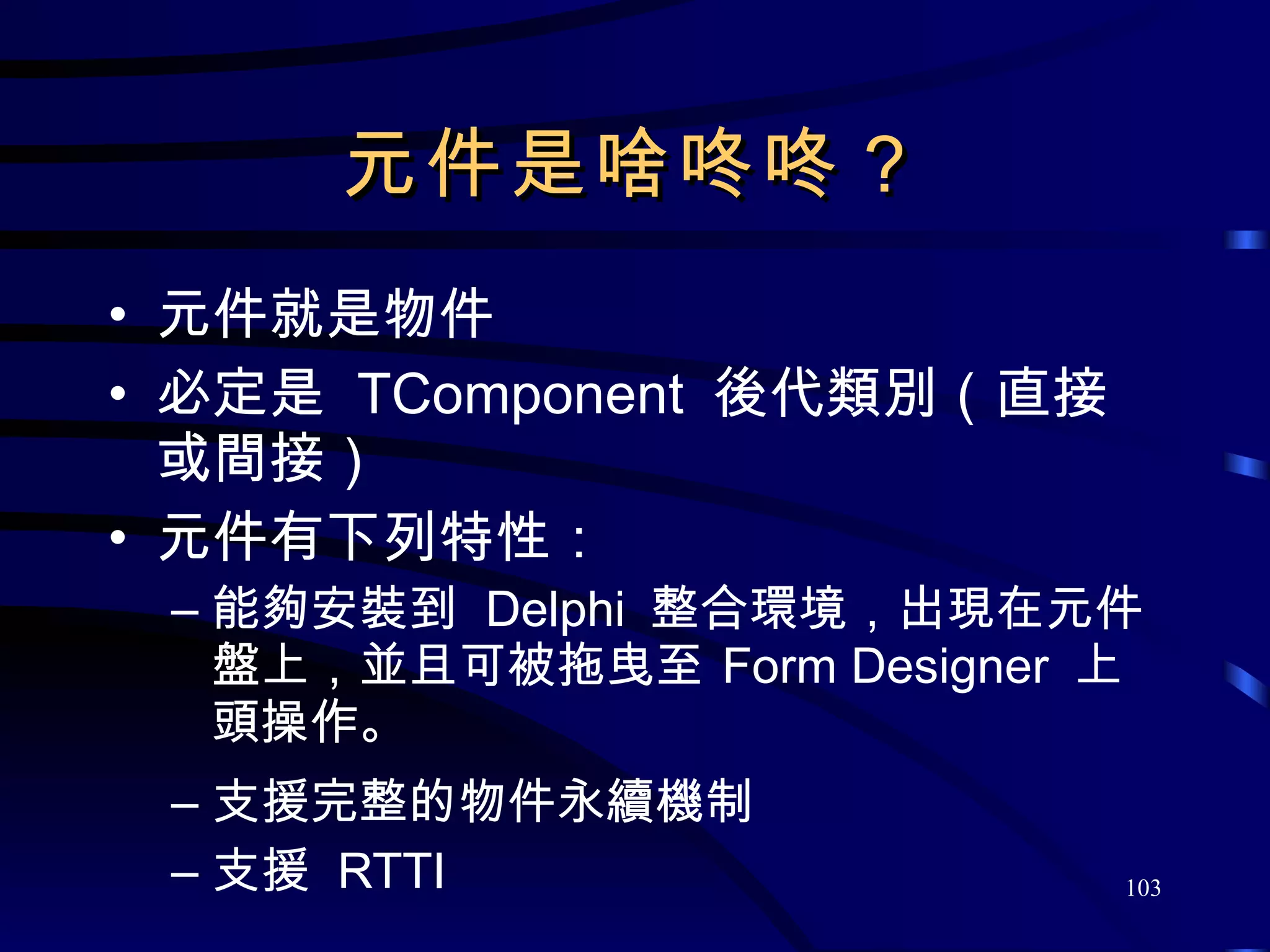 元件是啥咚咚？ 元件就是物件 必定是  TComponent  後代類別（直接或間接） 元件有下列特性： 能夠安裝到  Delphi  整合環境，出現在元件盤上，並且可被拖曳至   Form Designer  上頭操作。 支援完整的物件永續機制 支援  RTTI 