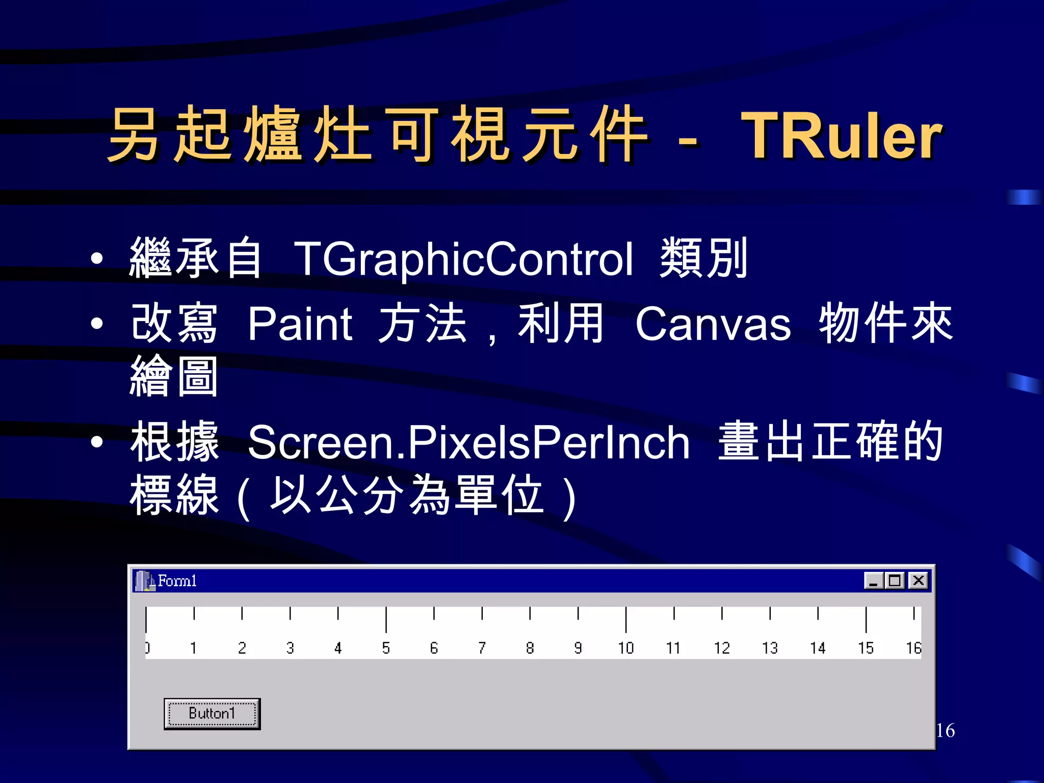 另起爐灶可視元件－ TRuler 繼承自  TGraphicControl  類別 改寫  Paint  方法，利用  Canvas  物件來繪圖 根據  Screen.PixelsPerInch  畫出正確的標線（以公分為單位） 