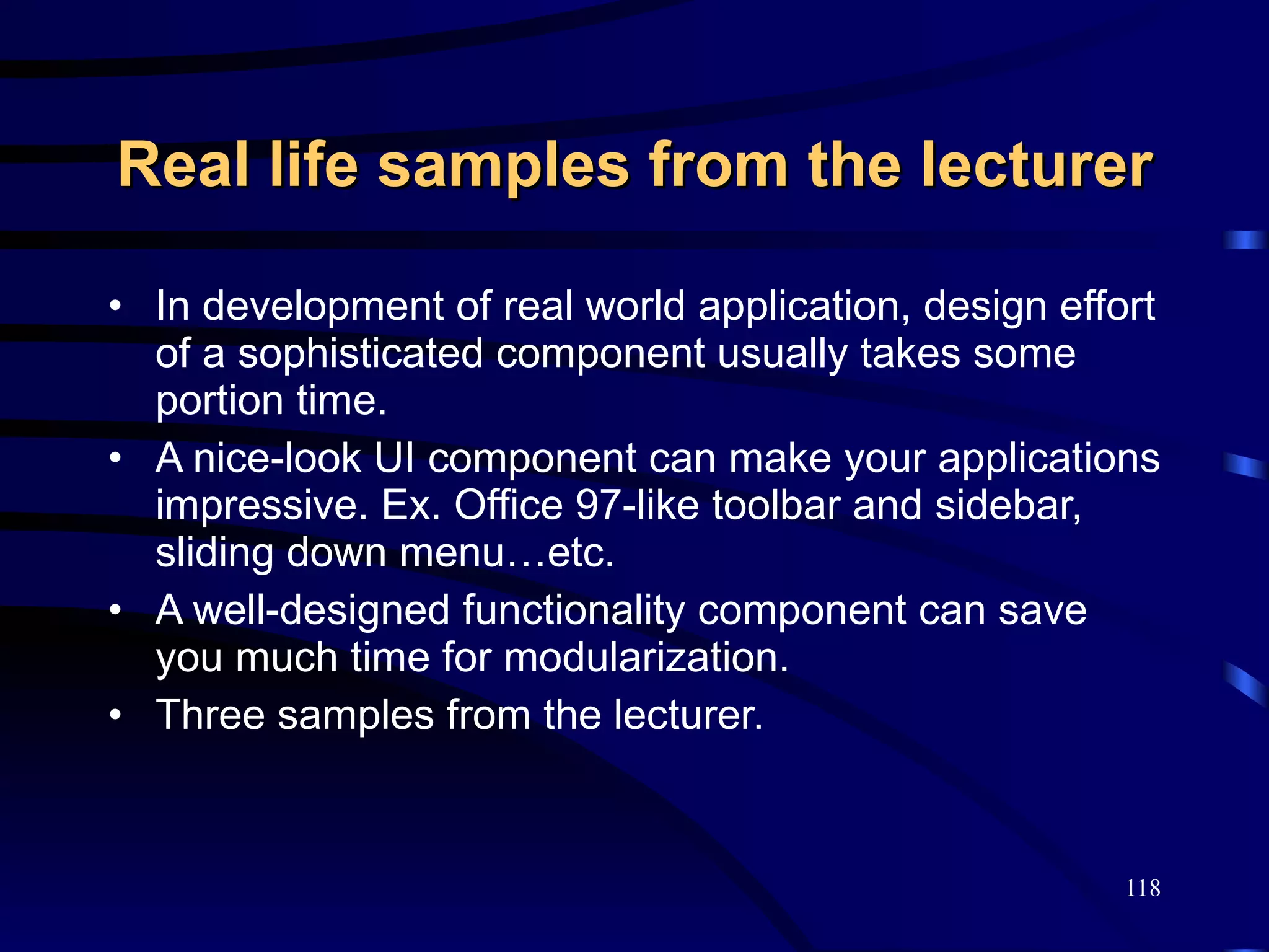 Real life samples from the lecturer In development of real world application, design effort of a sophisticated component usually takes some portion time. A nice-look UI component can make your applications impressive. Ex. Office 97-like toolbar and sidebar, sliding down menu…etc. A well-designed functionality component can save you much time for modularization. Three samples from the lecturer. 