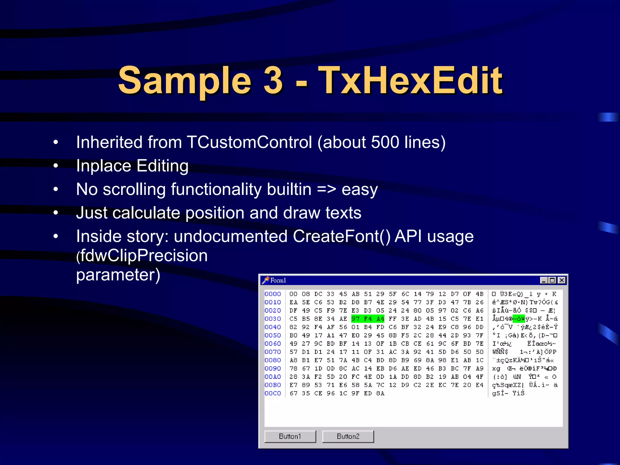 Sample 3 - TxHexEdit Inherited from   TCustomControl (about 500 lines) Inplace Editing No scrolling functionality builtin => easy Just calculate position and draw texts Inside story: undocumented CreateFont() API usage ( fdwClipPrecision parameter) 