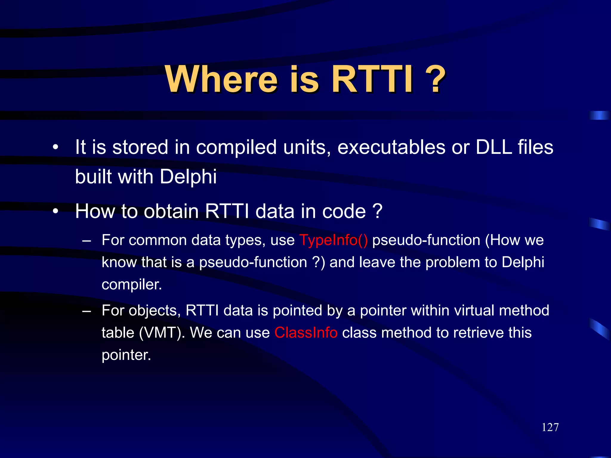 Where is RTTI ? It is stored in compiled units, executables or DLL files built with Delphi How to obtain RTTI data in code ? For common data types, use  TypeInfo()  pseudo-function (How we know that is a pseudo-function ?) and leave the problem to Delphi compiler. For objects, RTTI data is pointed by a pointer within virtual method table (VMT). We can use  ClassInfo  class method to retrieve this pointer. 