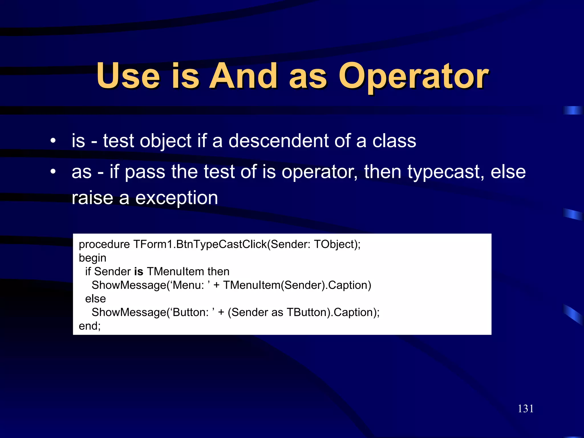 Use is And as Operator is - test object if a descendent of a class as - if pass the test of is operator, then typecast, else raise a exception procedure TForm1.BtnTypeCastClick(Sender: TObject); begin if Sender  is  TMenuItem then ShowMessage(‘Menu: ’ + TMenuItem(Sender).Caption) else  ShowMessage(‘Button: ’ + (Sender as TButton).Caption); end; 