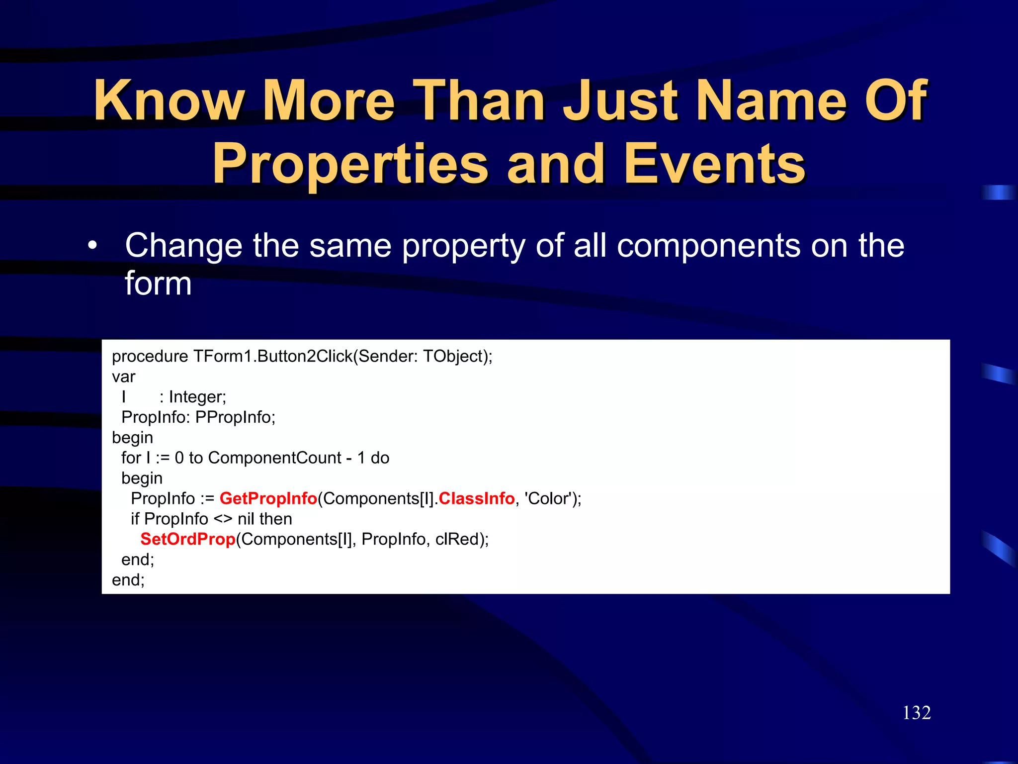 Know More Than Just Name Of Properties and Events Change the same property of all components on the form procedure TForm1.Button2Click(Sender: TObject); var I  : Integer; PropInfo: PPropInfo; begin for I := 0 to ComponentCount - 1 do begin PropInfo :=  GetPropInfo (Components[I]. ClassInfo , 'Color'); if PropInfo <> nil then SetOrdProp (Components[I], PropInfo, clRed); end; end; 