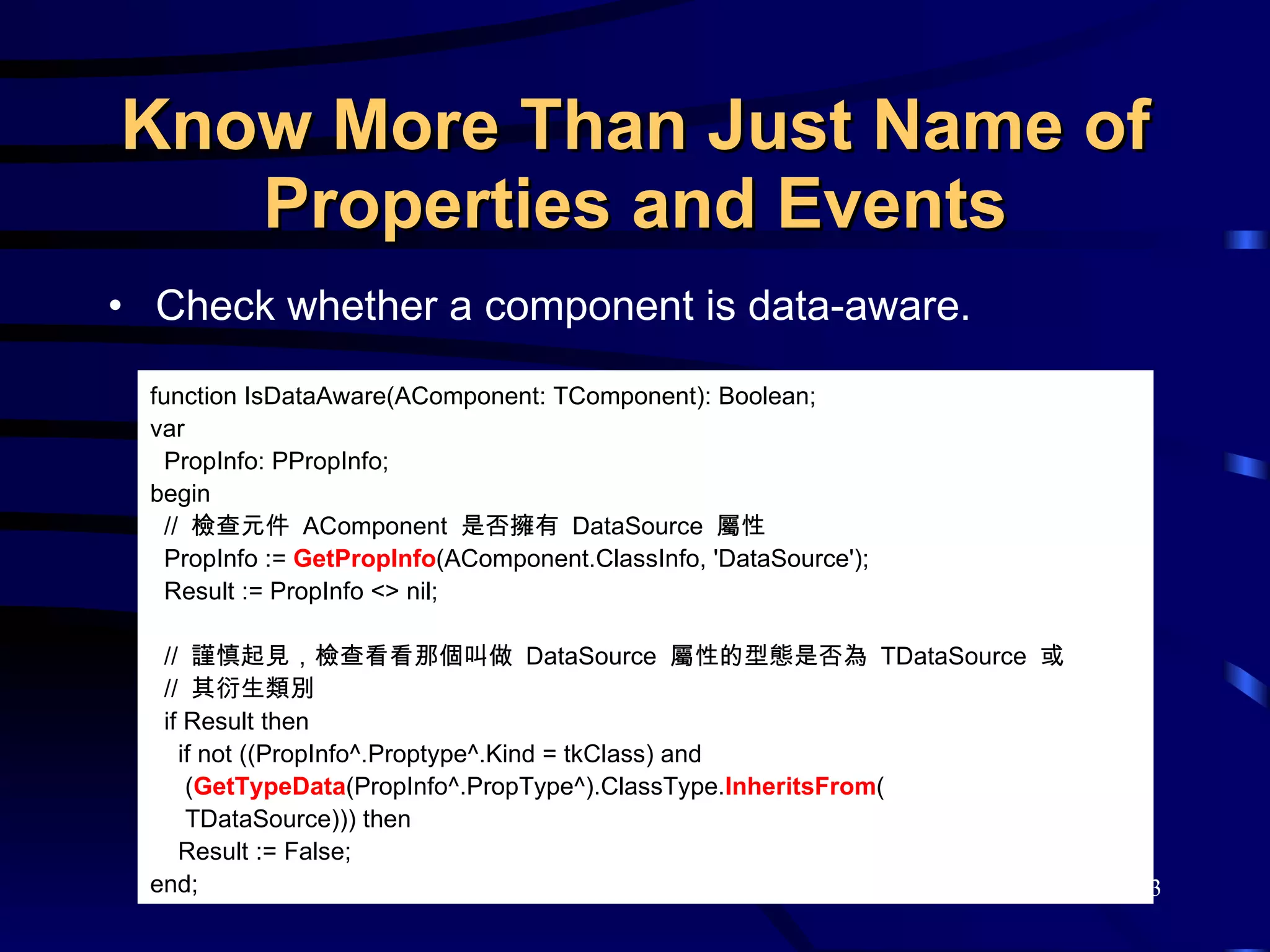 Know More Than Just Name of Properties and Events Check whether a component is data-aware.  function IsDataAware(AComponent: TComponent): Boolean; var PropInfo: PPropInfo; begin //  檢查元件  AComponent  是否擁有  DataSource  屬性 PropInfo :=  GetPropInfo (AComponent.ClassInfo, 'DataSource'); Result := PropInfo <> nil; //  謹慎起見，檢查看看那個叫做  DataSource  屬性的型態是否為  TDataSource  或 //  其衍生類別 if Result then if not ((PropInfo^.Proptype^.Kind = tkClass) and  ( GetTypeData (PropInfo^.PropType^).ClassType. InheritsFrom (   TDataSource))) then  Result := False; end; 