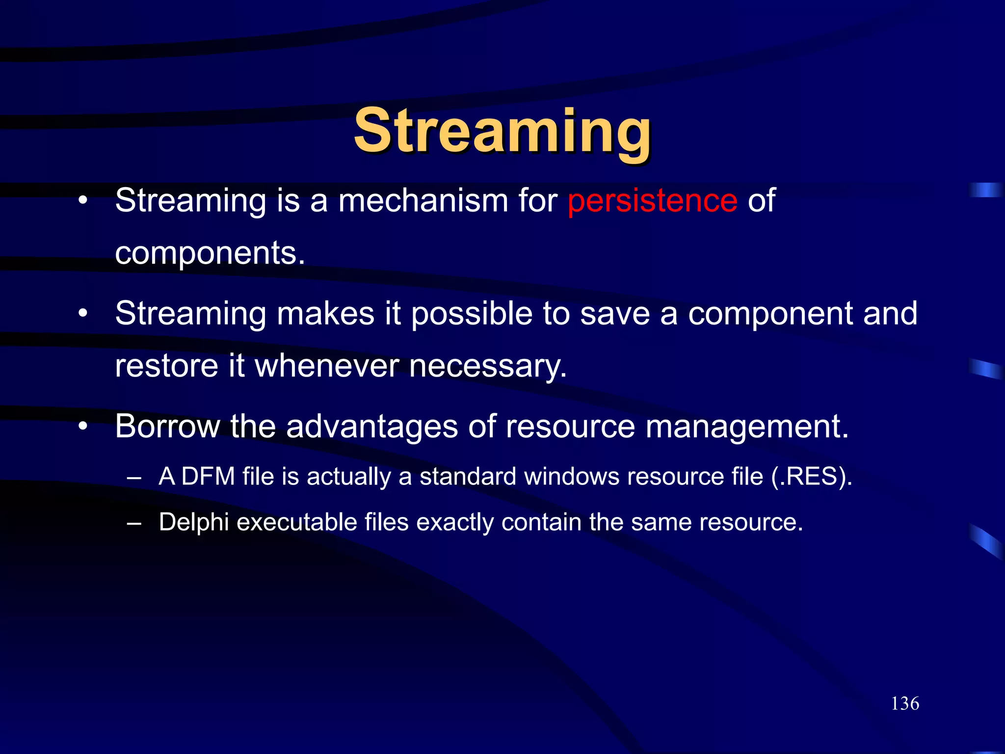 Streaming Streaming is a mechanism for  persistence  of components. Streaming makes it possible to save a component and restore it whenever necessary. Borrow the advantages of resource management. A DFM file is actually a standard windows resource file (.RES). Delphi executable files exactly contain the same resource. 