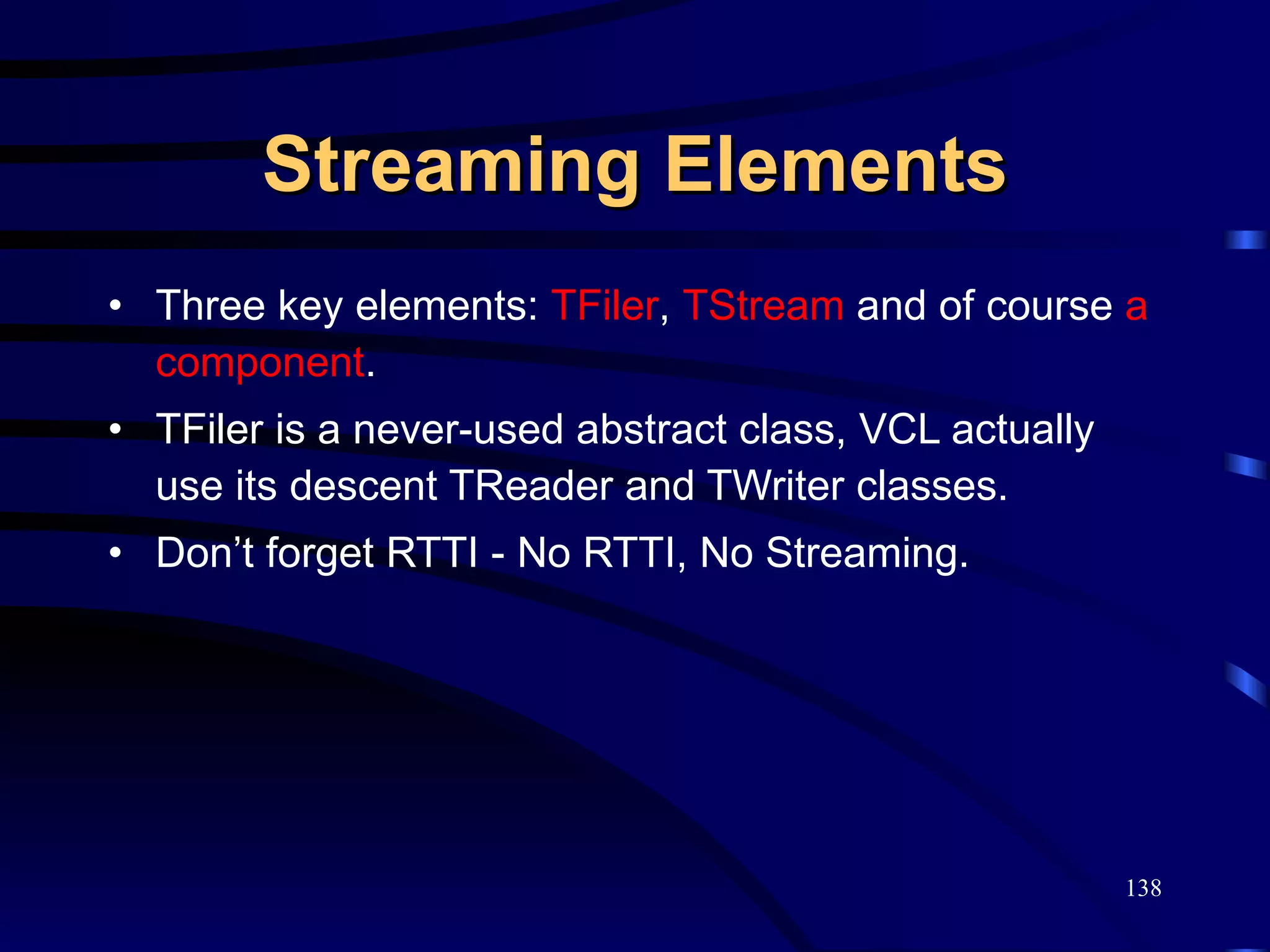 Streaming Elements Three key elements:  TFiler ,  TStream  and of course  a component . TFiler is a never-used abstract class, VCL actually use its descent TReader and TWriter classes. Don’t forget RTTI - No RTTI, No Streaming. 