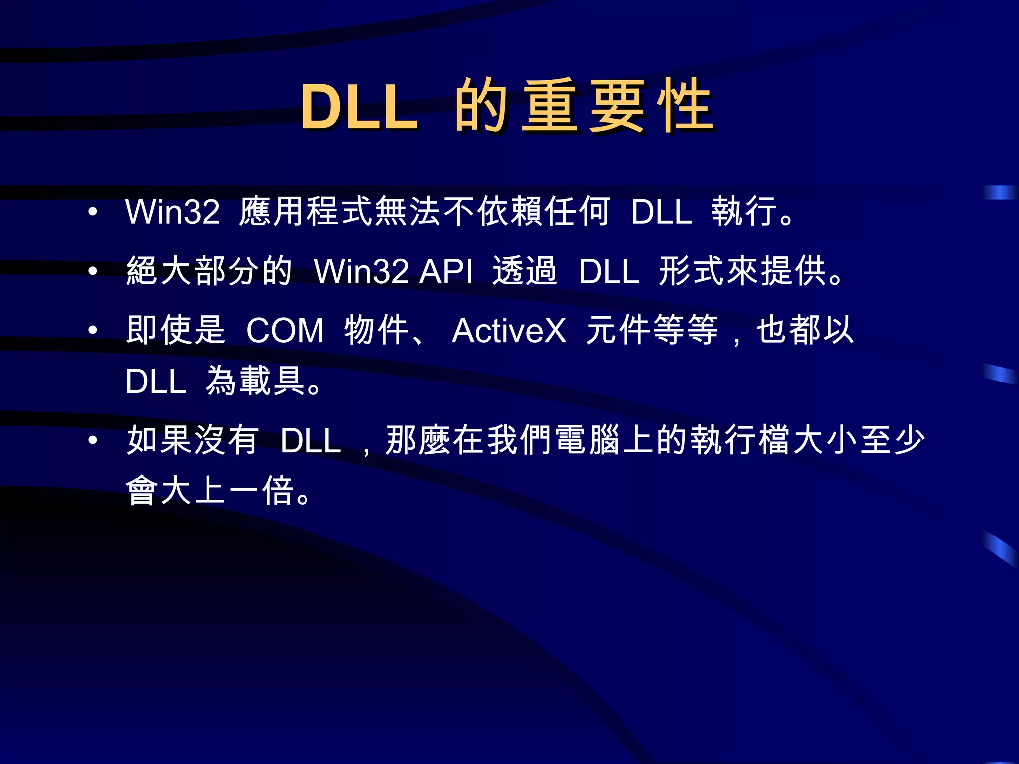 DLL  的重要性 Win32  應用程式無法不依賴任何  DLL  執行。 絕大部分的  Win32 API  透過  DLL  形式來提供。 即使是  COM  物件、 ActiveX  元件等等，也都以  DLL  為載具。 如果沒有  DLL ，那麼在我們電腦上的執行檔大小至少會大上一倍。 