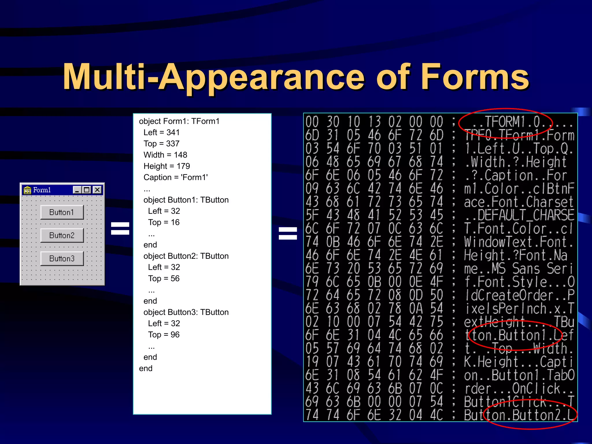 Multi-Appearance of Forms object Form1: TForm1 Left = 341 Top = 337 Width = 148 Height = 179 Caption = 'Form1' ... object Button1: TButton Left = 32 Top = 16 ... end object Button2: TButton Left = 32 Top = 56  ... end object Button3: TButton Left = 32 Top = 96 ... end end = = 