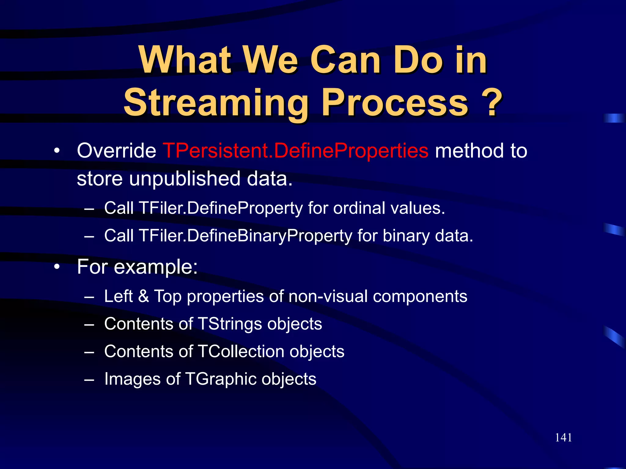 What We Can Do in Streaming Process ? Override  TPersistent.DefineProperties  method to store unpublished data. Call TFiler.DefineProperty for ordinal values. Call TFiler.DefineBinaryProperty for binary data.  For example: Left & Top properties of non-visual components Contents of TStrings objects Contents of TCollection objects Images of TGraphic objects 