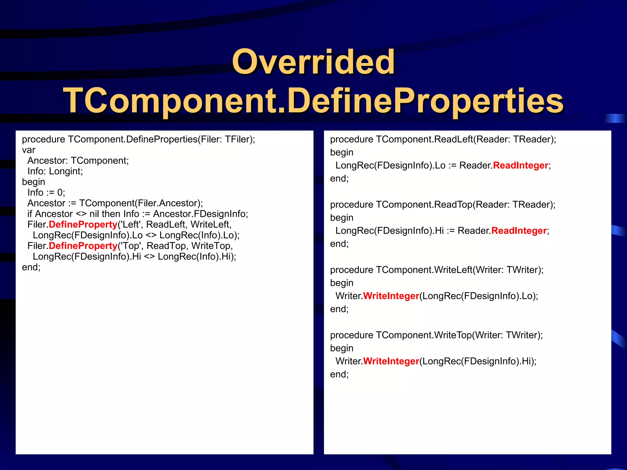 Overrided TComponent.DefineProperties procedure TComponent.ReadLeft(Reader: TReader); begin LongRec(FDesignInfo).Lo := Reader. ReadInteger ; end; procedure TComponent.ReadTop(Reader: TReader); begin LongRec(FDesignInfo).Hi := Reader. ReadInteger ; end; procedure TComponent.WriteLeft(Writer: TWriter); begin Writer. WriteInteger (LongRec(FDesignInfo).Lo); end; procedure TComponent.WriteTop(Writer: TWriter); begin Writer. WriteInteger (LongRec(FDesignInfo).Hi); end; procedure TComponent.DefineProperties(Filer: TFiler); var Ancestor: TComponent; Info: Longint; begin Info := 0; Ancestor := TComponent(Filer.Ancestor); if Ancestor <> nil then Info := Ancestor.FDesignInfo; Filer. DefineProperty ('Left', ReadLeft, WriteLeft, LongRec(FDesignInfo).Lo <> LongRec(Info).Lo); Filer. DefineProperty ('Top', ReadTop, WriteTop, LongRec(FDesignInfo).Hi <> LongRec(Info).Hi); end; 