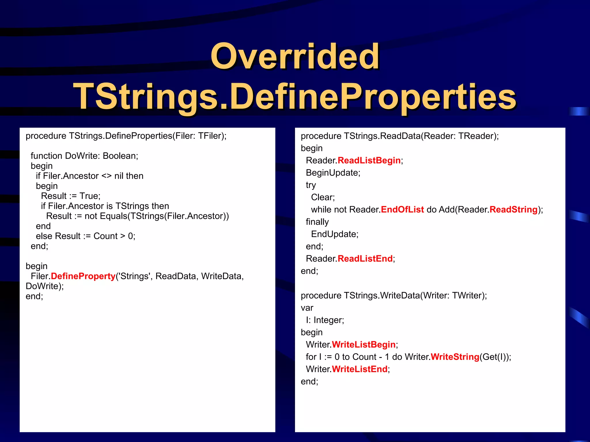 Overrided TStrings.DefineProperties procedure TStrings.ReadData(Reader: TReader); begin Reader. ReadListBegin ; BeginUpdate; try Clear; while not Reader. EndOfList  do Add(Reader. ReadString ); finally EndUpdate; end; Reader. ReadListEnd ; end; procedure TStrings.WriteData(Writer: TWriter); var I: Integer; begin Writer. WriteListBegin ; for I := 0 to Count - 1 do Writer. WriteString (Get(I)); Writer. WriteListEnd ; end; procedure TStrings.DefineProperties(Filer: TFiler); function DoWrite: Boolean; begin if Filer.Ancestor <> nil then begin Result := True; if Filer.Ancestor is TStrings then Result := not Equals(TStrings(Filer.Ancestor)) end else Result := Count > 0; end; begin Filer. DefineProperty ('Strings', ReadData, WriteData, DoWrite); end; 