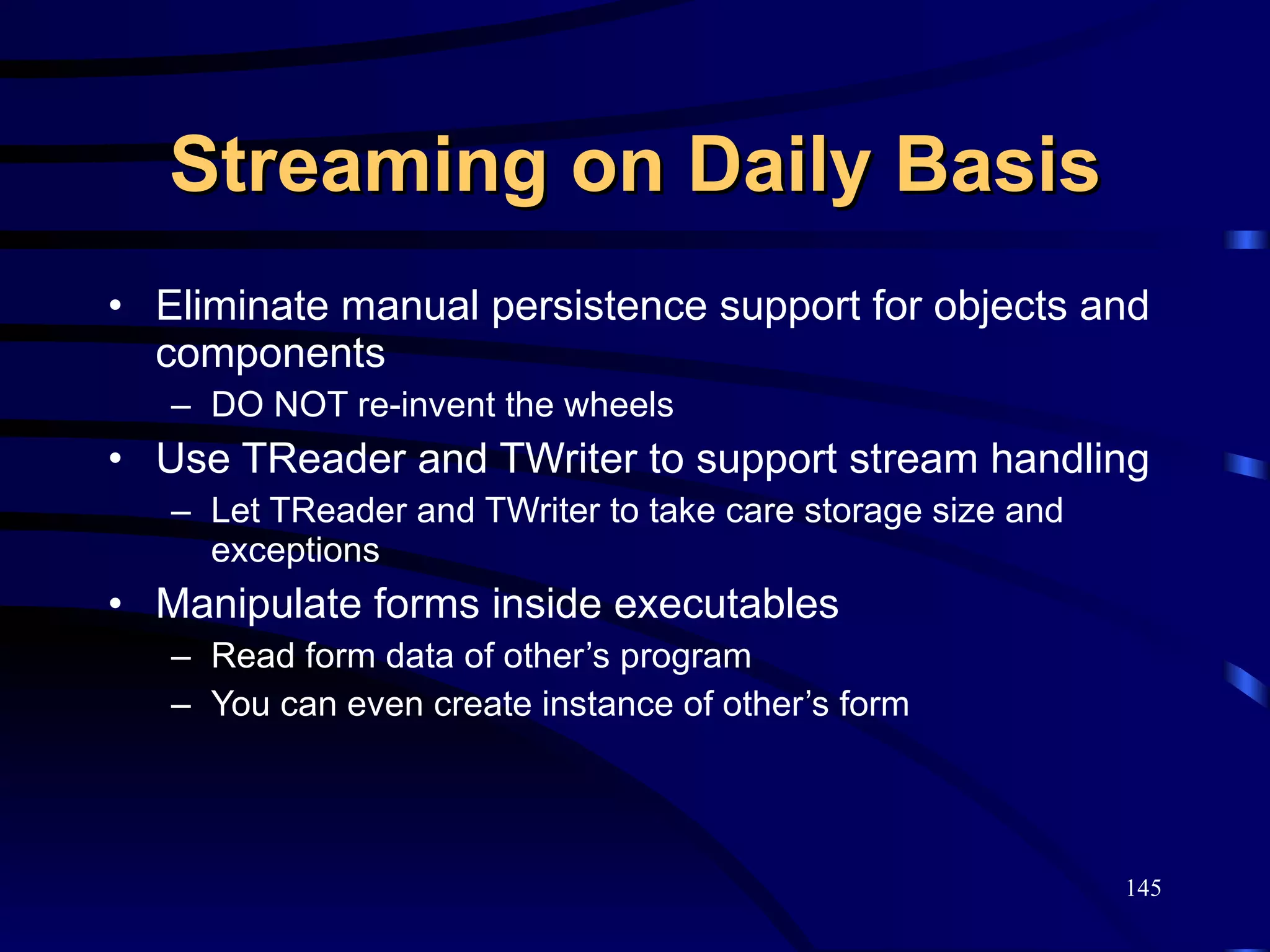 Streaming on Daily Basis Eliminate manual persistence support for objects and components DO NOT re-invent the wheels Use TReader and TWriter to support stream handling Let TReader and TWriter to take care storage size and exceptions Manipulate forms inside executables Read form data of other’s program You can even create instance of other’s form 