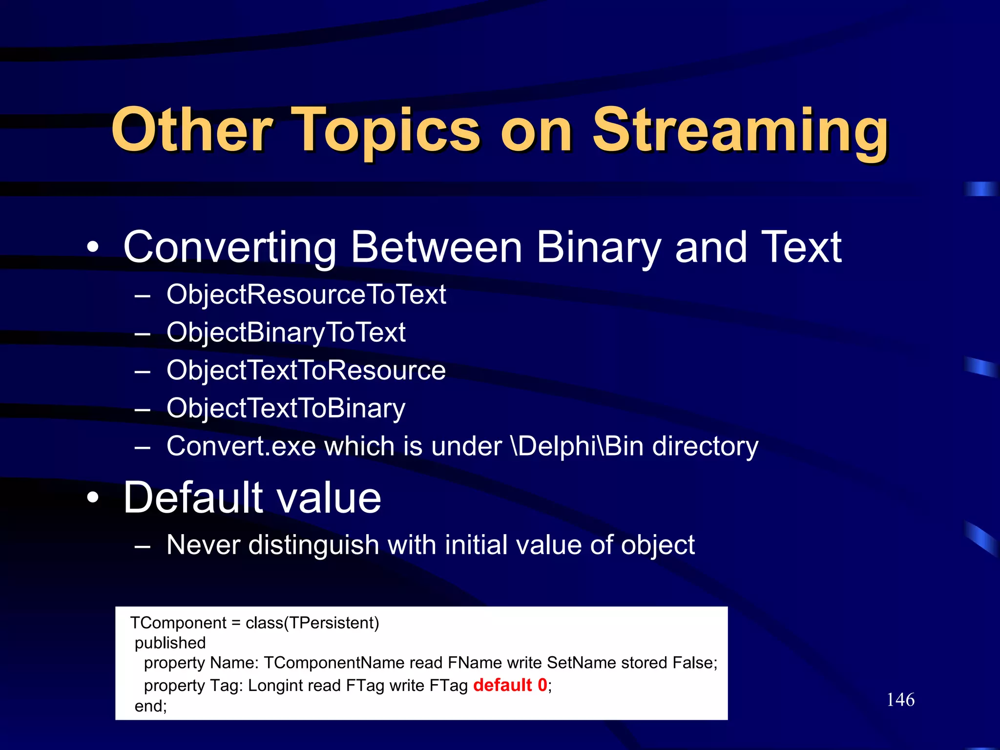 Other Topics on Streaming Converting Between Binary and Text ObjectResourceToText ObjectBinaryToText ObjectTextToResource ObjectTextToBinary Convert.exe which is under \Delphi\Bin directory Default value Never distinguish with initial value of object TComponent = class(TPersistent) published property Name: TComponentName read FName write SetName stored False; property Tag: Longint read FTag write FTag  default   0 ; end; 