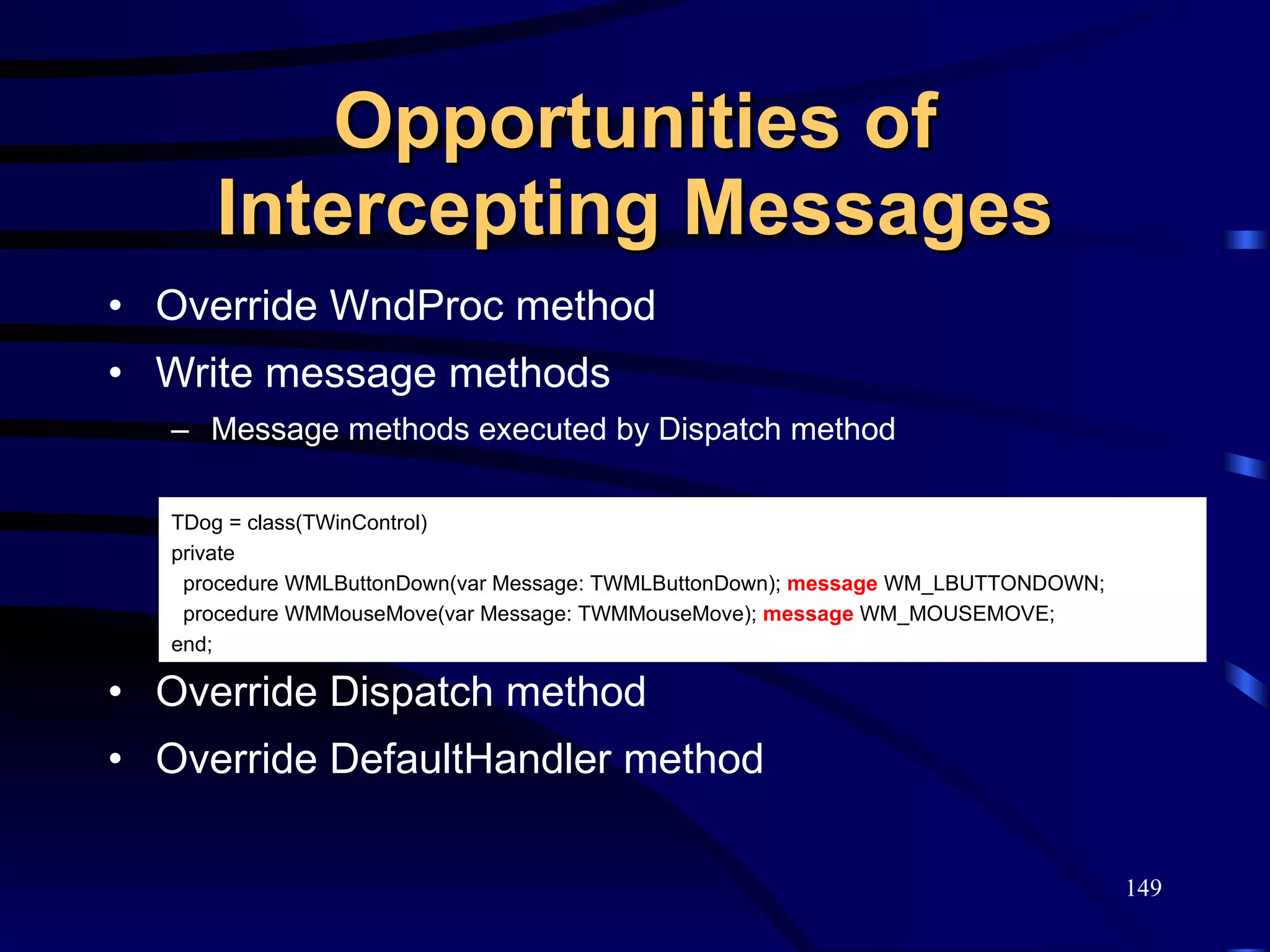 Opportunities of Intercepting Messages Override WndProc method Write message methods Message methods executed by Dispatch method Override Dispatch method Override DefaultHandler method TDog = class(TWinControl) private procedure WMLButtonDown(var Message: TWMLButtonDown);  message  WM_LBUTTONDOWN; procedure WMMouseMove(var Message: TWMMouseMove);  message  WM_MOUSEMOVE; end; 