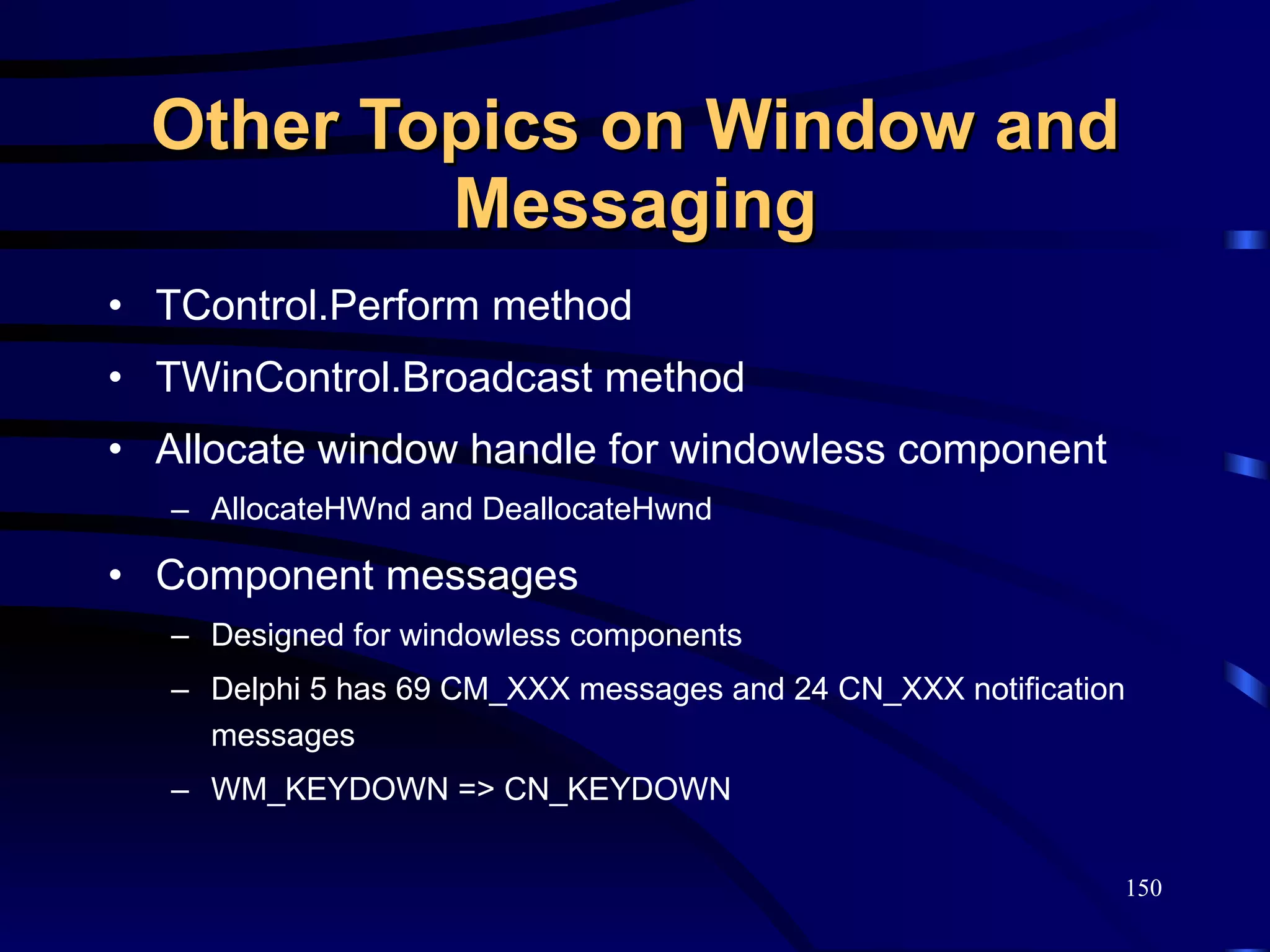 Other Topics on Window and Messaging TControl.Perform method TWinControl.Broadcast method Allocate window handle for windowless component AllocateHWnd and DeallocateHwnd Component messages Designed for windowless components Delphi 5 has 69 CM_XXX messages and 24 CN_XXX notification messages WM_KEYDOWN => CN_KEYDOWN 