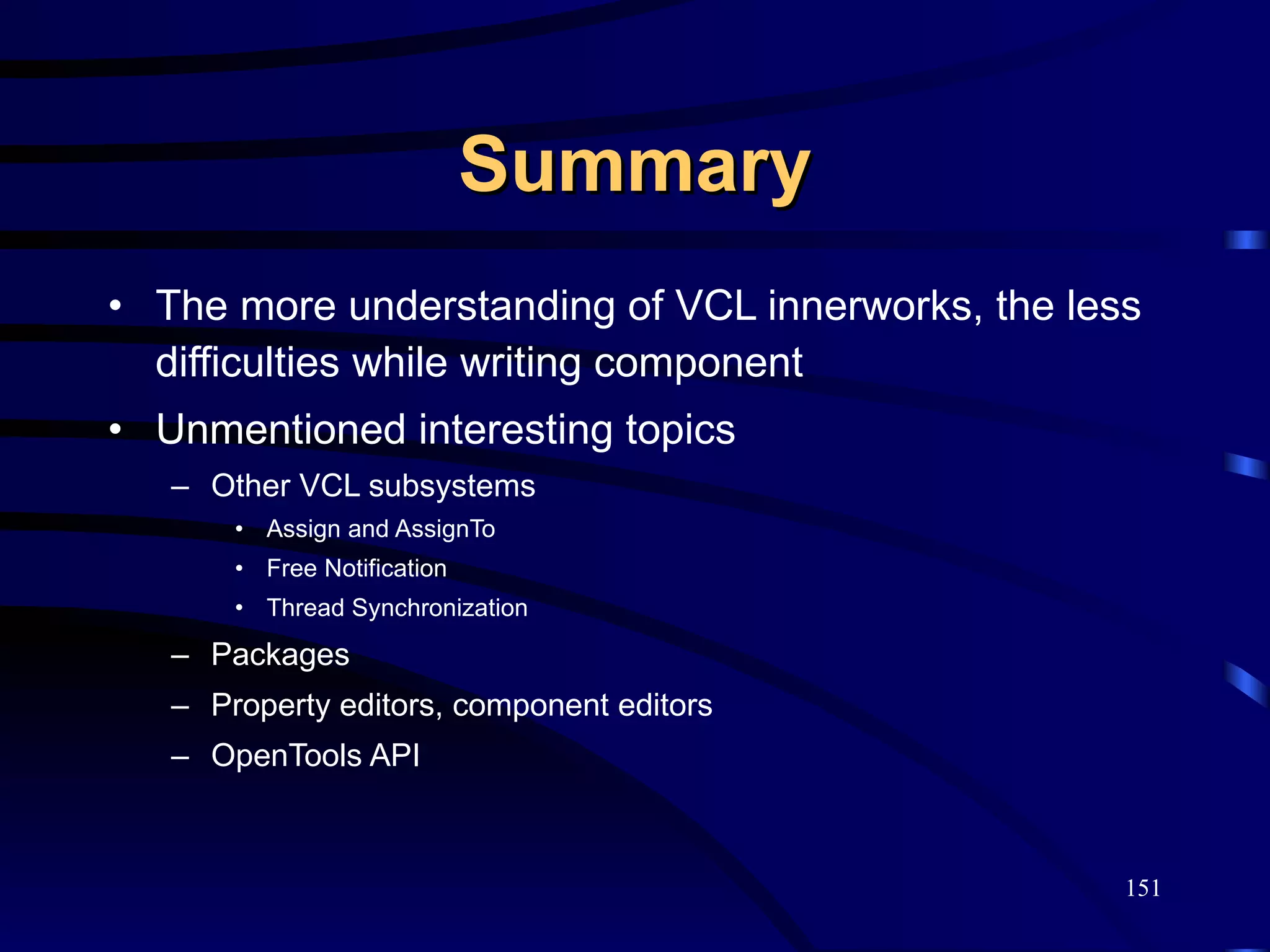 Summary The more understanding of VCL innerworks, the less difficulties while writing component Unmentioned interesting topics Other VCL subsystems Assign and AssignTo Free Notification Thread Synchronization Packages Property editors, component editors OpenTools API 