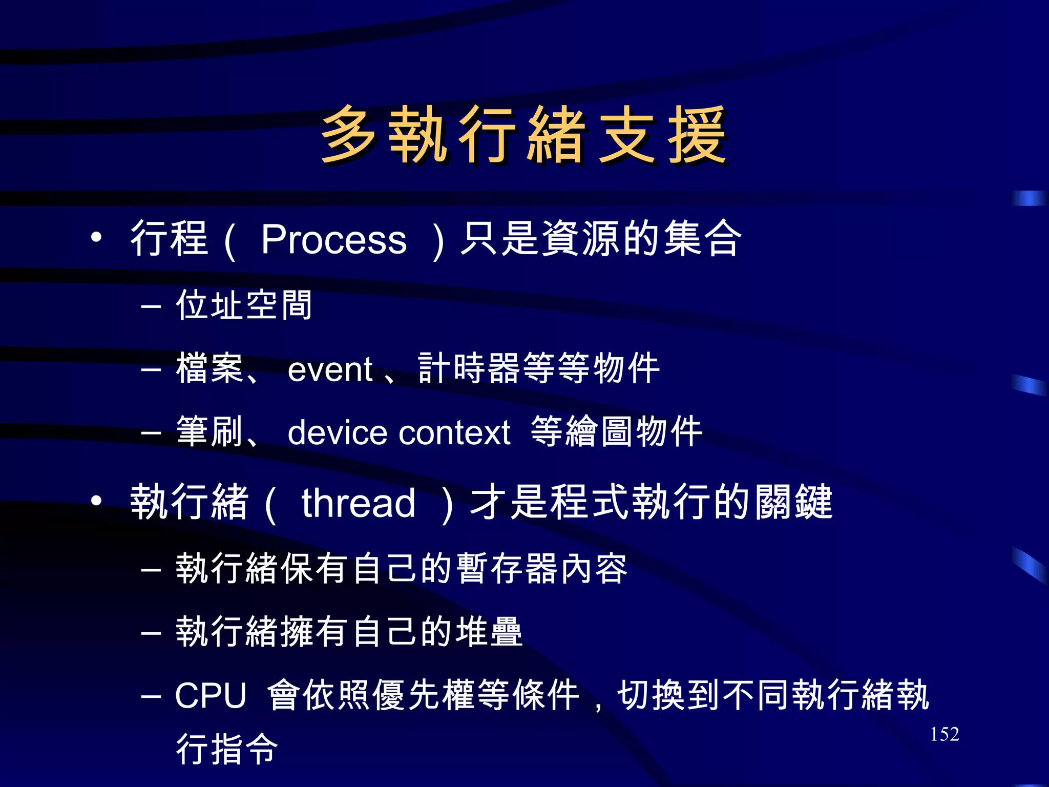 多執行緒支援 行程（ Process ）只是資源的集合 位址空間 檔案、 event 、計時器等等物件 筆刷、 device context  等繪圖物件 執行緒（ thread ）才是程式執行的關鍵 執行緒保有自己的暫存器內容 執行緒擁有自己的堆疊 CPU  會依照優先權等條件，切換到不同執行緒執行指令 