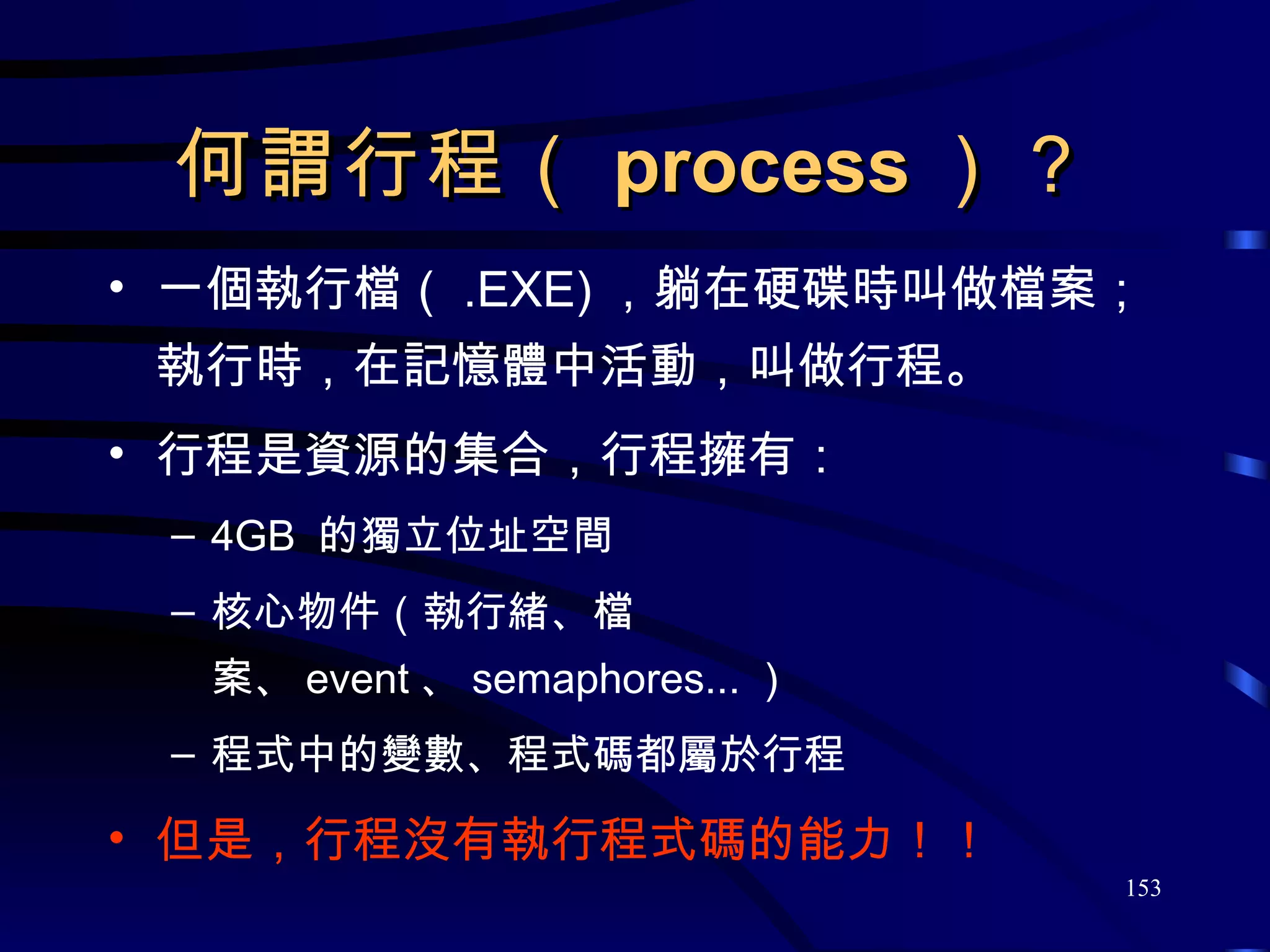 何謂行程（ process ）？ 一個執行檔（ .EXE) ，躺在硬碟時叫做檔案；執行時，在記憶體中活動，叫做行程。 行程是資源的集合，行程擁有： 4GB  的獨立位址空間 核心物件（執行緒、檔案、 event 、 semaphores... ） 程式中的變數、程式碼都屬於行程 但是，行程沒有執行程式碼的能力！！ 