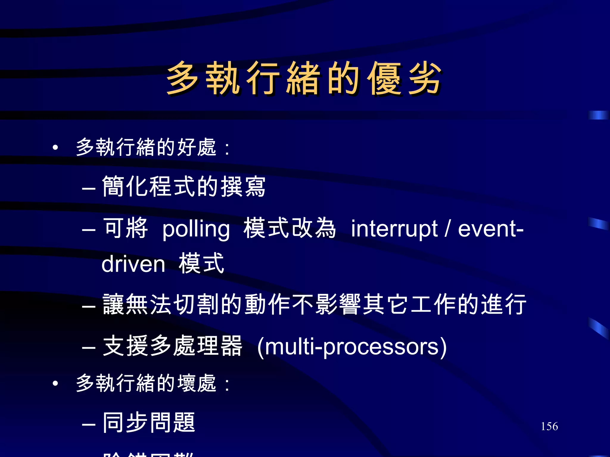 多執行緒的優劣 多執行緒的好處： 簡化程式的撰寫 可將  polling  模式改為  interrupt / event-driven  模式 讓無法切割的動作不影響其它工作的進行 支援多處理器  (multi-processors) 多執行緒的壞處： 同步問題 除錯困難 