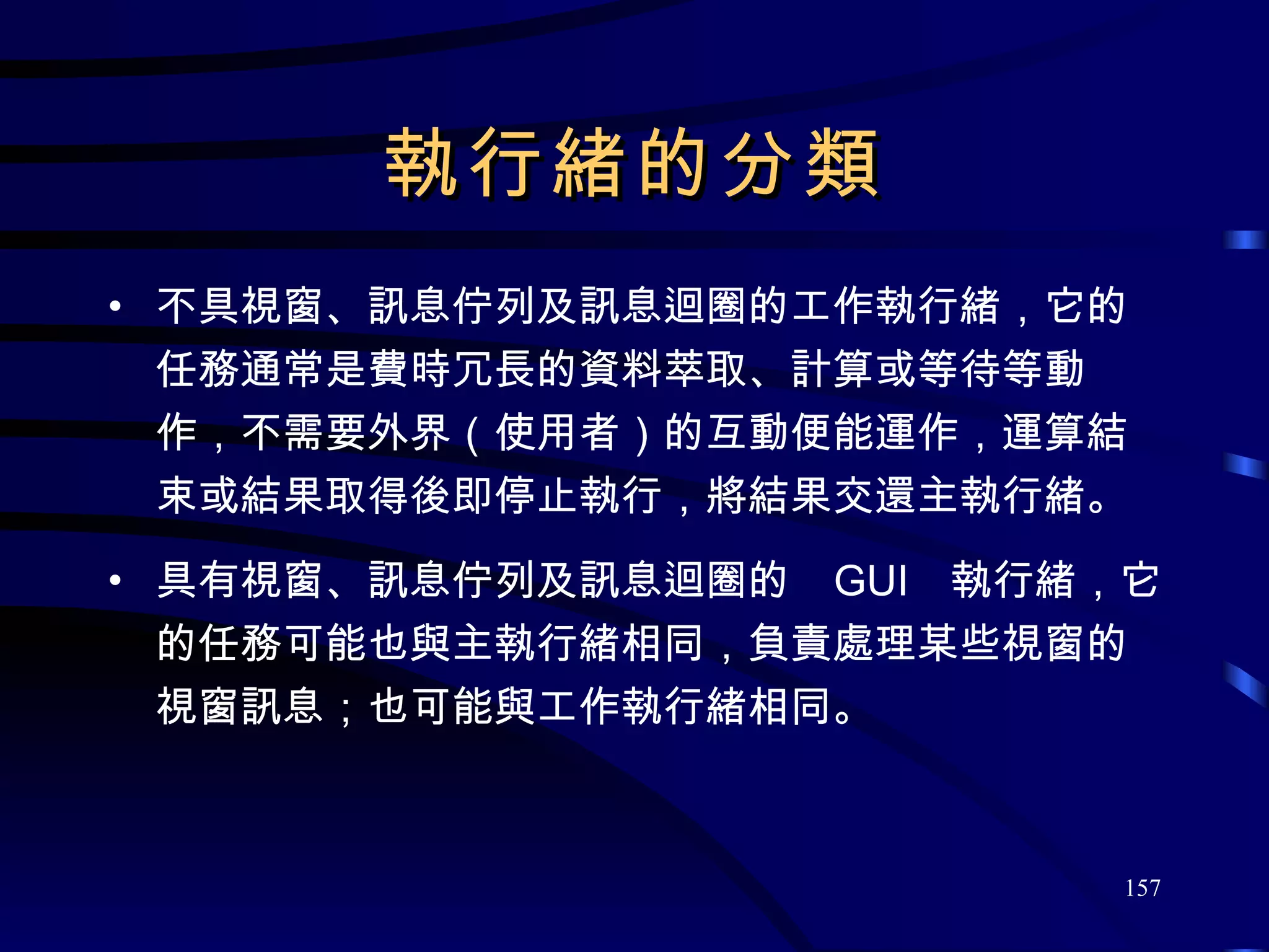 執行緒的分類 不具視窗、訊息佇列及訊息迴圈的工作執行緒，它的任務通常是費時冗長的資料萃取、計算或等待等動作，不需要外界（使用者）的互動便能運作，運算結束或結果取得後即停止執行，將結果交還主執行緒。 具有視窗、訊息佇列及訊息迴圈的  GUI  執行緒，它的任務可能也與主執行緒相同，負責處理某些視窗的視窗訊息；也可能與工作執行緒相同。 