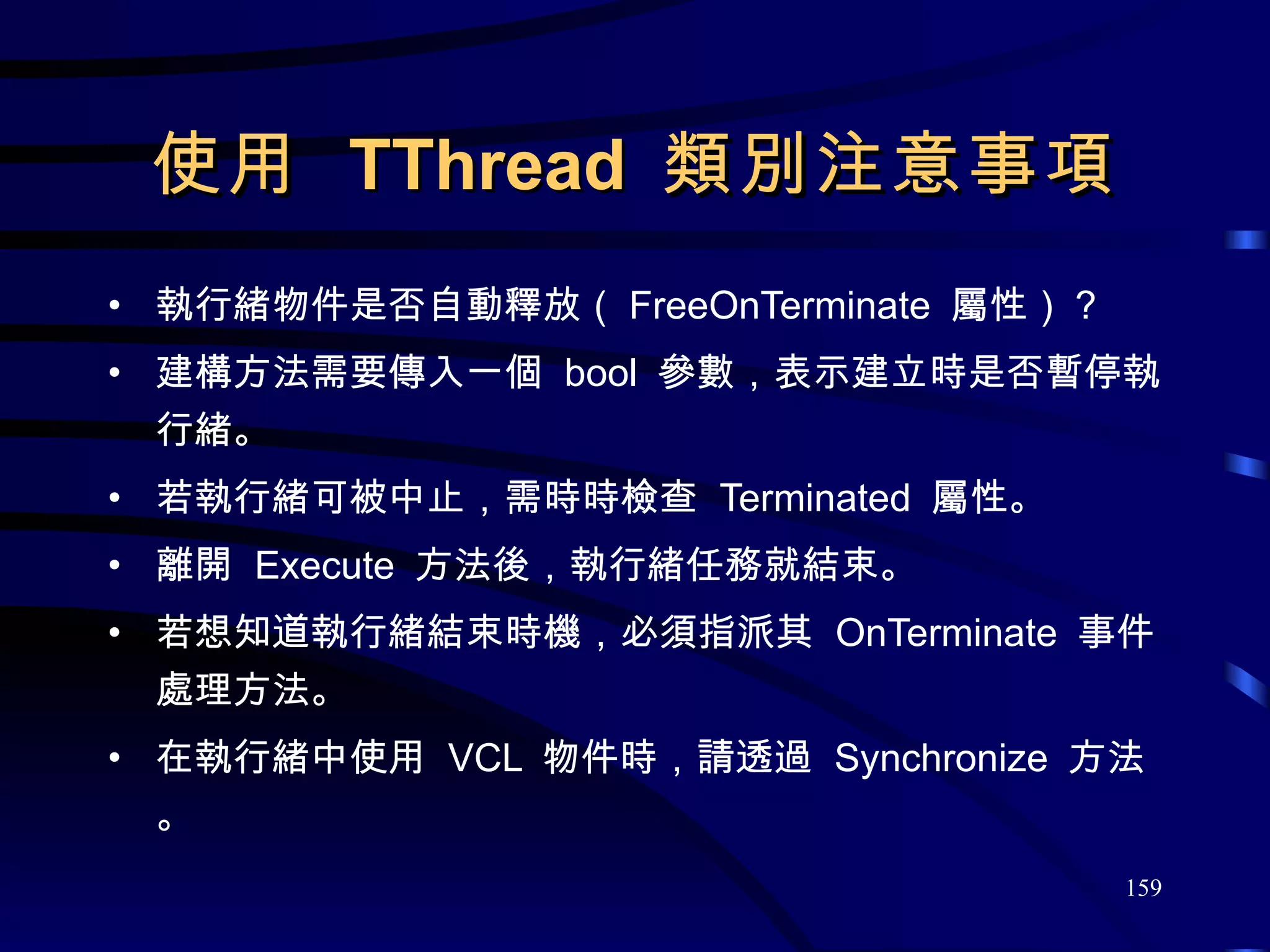 使用  TThread  類別注意事項 執行緒物件是否自動釋放（ FreeOnTerminate  屬性）？ 建構方法需要傳入一個  bool  參數，表示建立時是否暫停執行緒。 若執行緒可被中止，需時時檢查  Terminated  屬性。 離開  Execute  方法後，執行緒任務就結束。 若想知道執行緒結束時機，必須指派其  OnTerminate  事件處理方法。 在執行緒中使用  VCL  物件時，請透過  Synchronize  方法。 