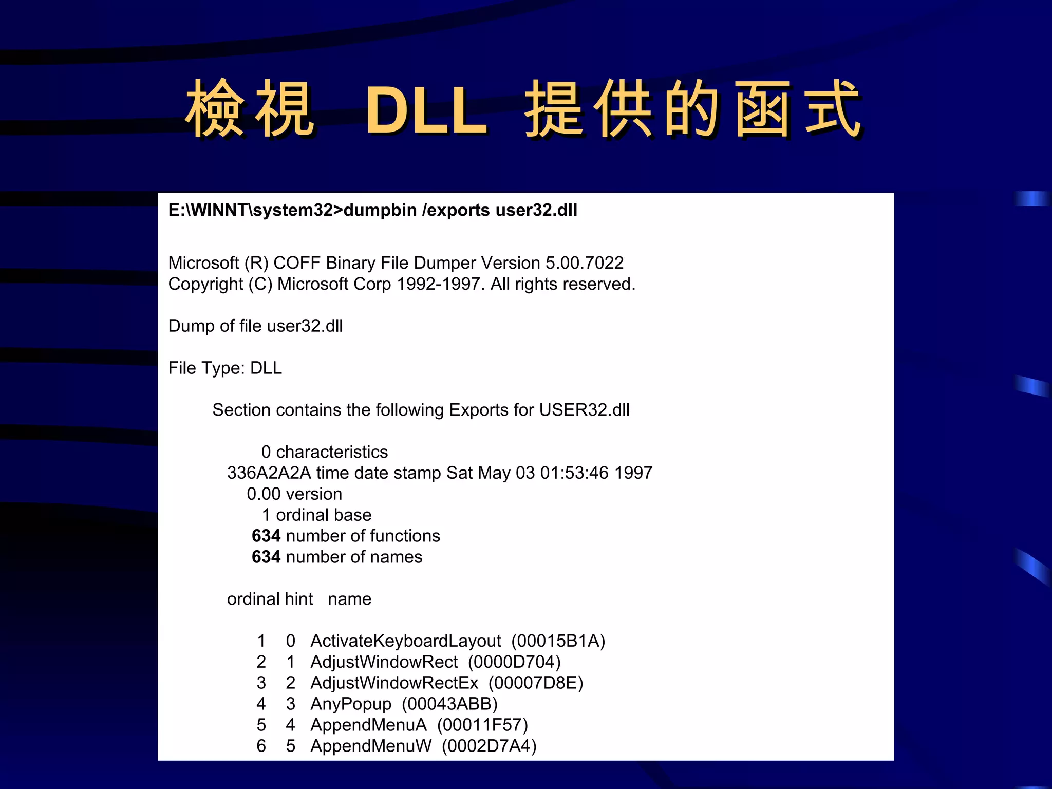 檢視  DLL  提供的函式 E:\WINNT\system32>dumpbin /exports user32.dll Microsoft (R) COFF Binary File Dumper Version 5.00.7022 Copyright (C) Microsoft Corp 1992-1997. All rights reserved. Dump of file user32.dll File Type: DLL Section contains the following Exports for USER32.dll 0 characteristics 336A2A2A time date stamp Sat May 03 01:53:46 1997 0.00 version 1 ordinal base 634  number of functions 634  number of names ordinal hint  name 1  0  ActivateKeyboardLayout  (00015B1A) 2  1  AdjustWindowRect  (0000D704) 3  2  AdjustWindowRectEx  (00007D8E) 4  3  AnyPopup  (00043ABB) 5  4  AppendMenuA  (00011F57) 6  5  AppendMenuW  (0002D7A4) 