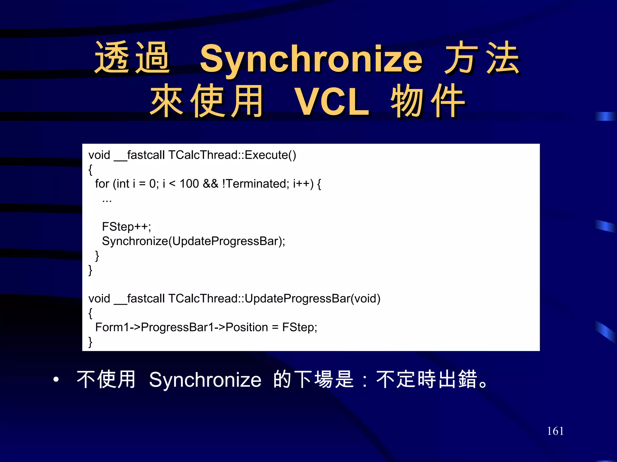 透過  Synchronize  方法 來使用  VCL  物件 不使用  Synchronize  的下場是：不定時出錯。 void __fastcall TCalcThread::Execute() { for (int i = 0; i < 100 && !Terminated; i++) { ... FStep++; Synchronize(UpdateProgressBar); } } void __fastcall TCalcThread::UpdateProgressBar(void) { Form1->ProgressBar1->Position = FStep; } 