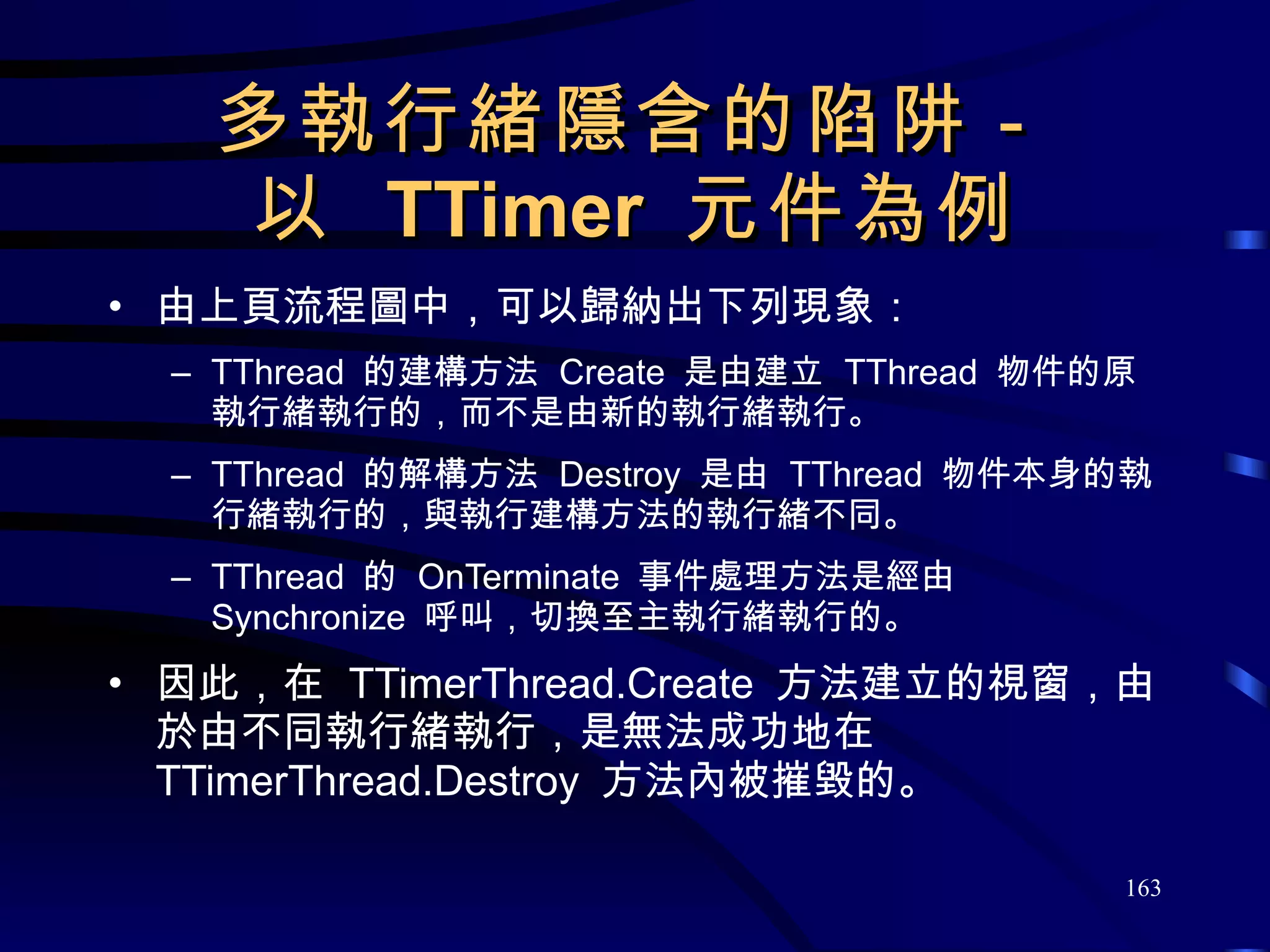 多執行緒隱含的陷阱－ 以  TTimer  元件為例 由 上頁 流程圖 中 ，可以歸納出下列現象： TThread  的建構方法  Create  是由建立  TThread  物件的原執行緒執行的，而不是由新的執行緒執行。 TThread  的解構方法  Destroy  是由  TThread  物件本身的執行緒執行的，與執行建構方法的執行緒不同。 TThread  的  OnTerminate  事件處理方法是經由  Synchronize  呼叫，切換至主執行緒執行的。 因此，在  TTimerThread.Create  方法建立的視窗，由於由不同執行緒執行，是無法成功地在 TTimerThread.Destroy  方法內被摧毀的。 