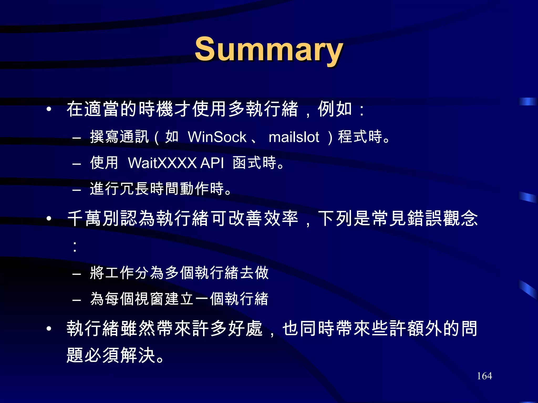 Summary 在適當的時機才使用多執行緒，例如： 撰寫通訊（如  WinSock 、 mailslot ）程式時。 使用  WaitXXXX API  函式時。 進行冗長時間動作時。 千萬別認為執行緒可改善效率，下列是常見錯誤觀念： 將工作分為多個執行緒去做 為每個視窗建立一個執行緒 執行緒雖然帶來許多好處，也同時帶來些許額外的問題必須解決。 