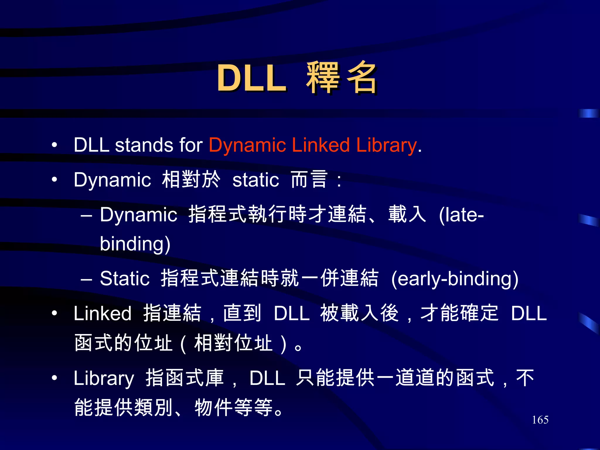 DLL  釋名 DLL stands for  Dynamic Linked Library . Dynamic  相對於  static  而言： Dynamic  指程式執行時才連結、載入  (late-binding) Static  指程式連結時就一併連結  (early-binding) Linked  指連結，直到  DLL  被載入後，才能確定  DLL  函式的位址（相對位址）。 Library  指函式庫， DLL  只能提供一道道的函式，不能提供類別、物件等等。 