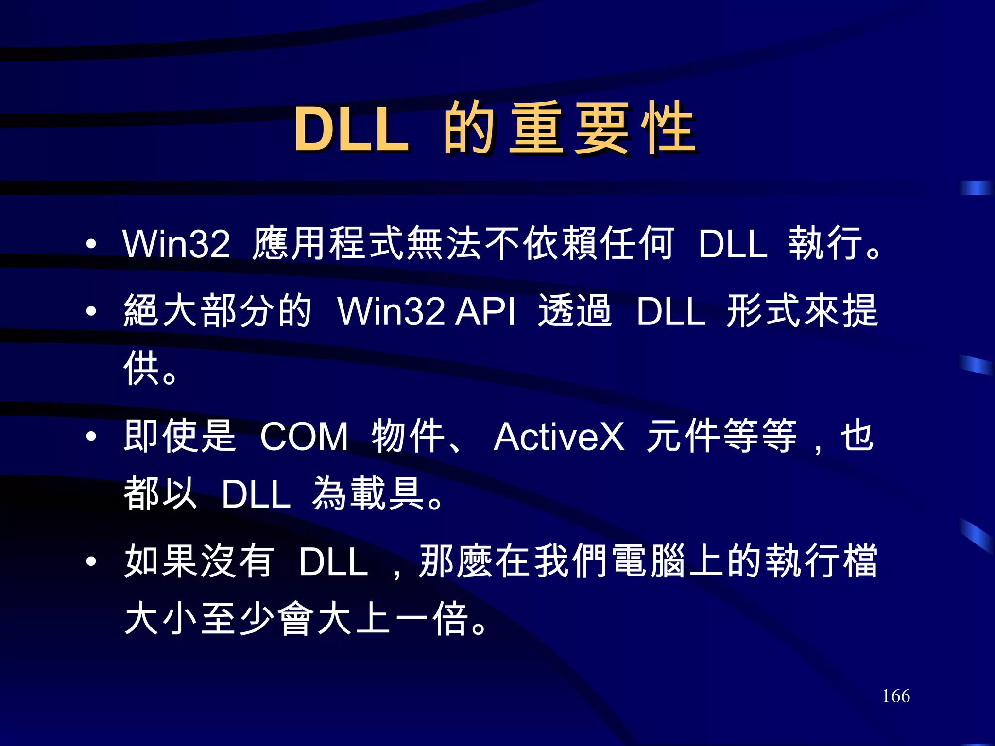 DLL  的重要性 Win32  應用程式無法不依賴任何  DLL  執行。 絕大部分的  Win32 API  透過  DLL  形式來提供。 即使是  COM  物件、 ActiveX  元件等等，也都以  DLL  為載具。 如果沒有  DLL ，那麼在我們電腦上的執行檔大小至少會大上一倍。 