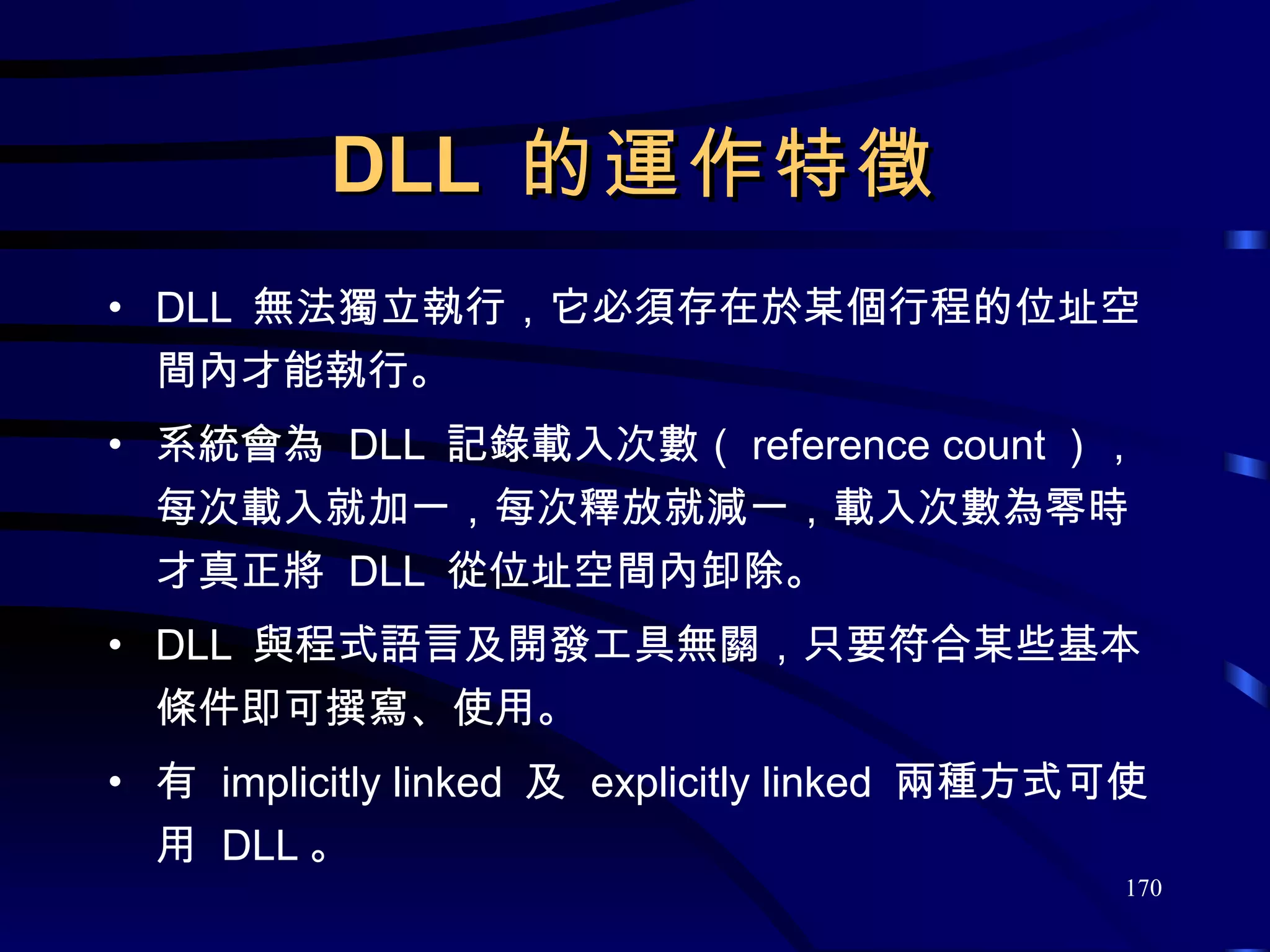 DLL  的運作特徵 DLL  無法獨立執行，它必須存在於某個行程的位址空間內才能執行。 系統會為  DLL  記錄載入次數（ reference count ），每次載入就加一，每次釋放就減一，載入次數為零時才真正將  DLL  從位址空間內卸除。 DLL  與程式語言及開發工具無關，只要符合某些基本條件即可撰寫、使用。 有  implicitly linked  及  explicitly linked  兩種方式可使用  DLL 。 