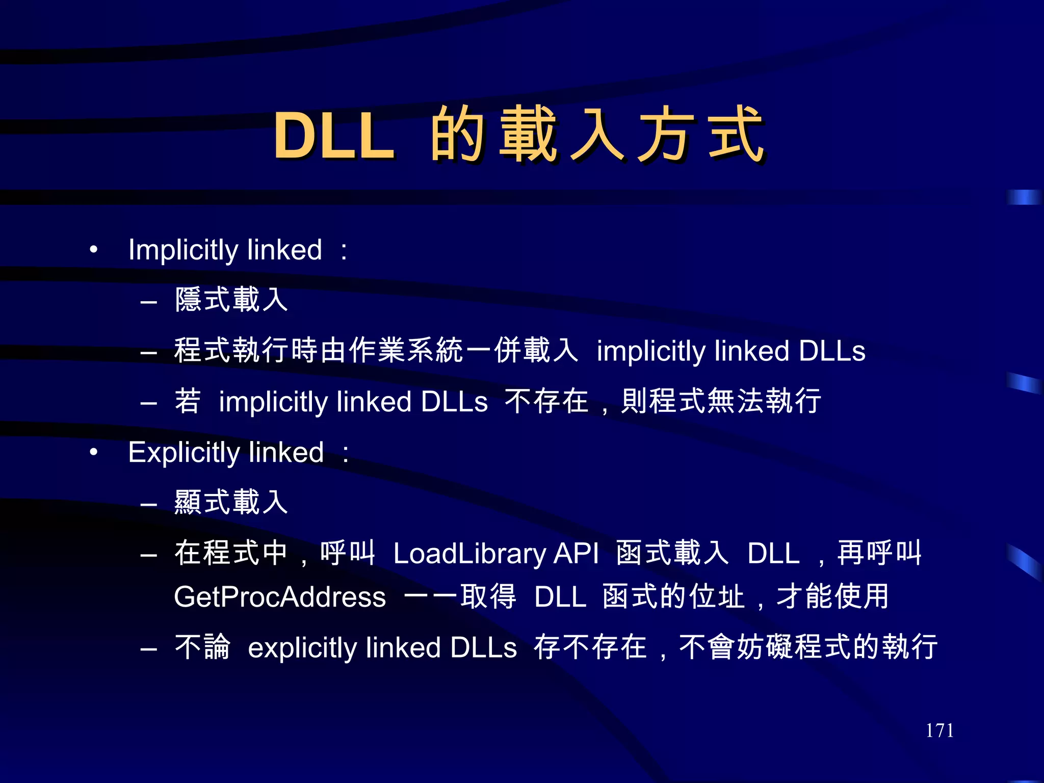 DLL  的載入方式 Implicitly linked ： 隱式載入 程式執行時由作業系統一併載入  implicitly linked DLLs 若  implicitly linked DLLs  不存在，則程式無法執行 Explicitly linked ： 顯式載入 在程式中，呼叫  LoadLibrary API  函式載入  DLL ，再呼叫  GetProcAddress  一一取得  DLL  函式的位址，才能使用 不論  explicitly linked DLLs  存不存在，不會妨礙程式的執行 