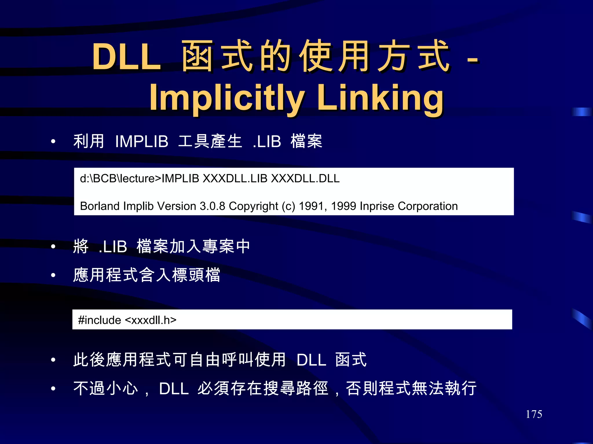 DLL  函式的使用方式－ Implicitly Linking 利用  IMPLIB  工具產生  .LIB  檔案 將  .LIB  檔案加入專案中 應用程式含入標頭檔 此後應用程式可自由呼叫使用  DLL  函式 不過小心， DLL  必須存在搜尋路徑，否則程式無法執行 d:\BCB\lecture>IMPLIB XXXDLL.LIB XXXDLL.DLL Borland Implib Version 3.0.8 Copyright (c) 1991, 1999 Inprise Corporation #include <xxxdll.h> 
