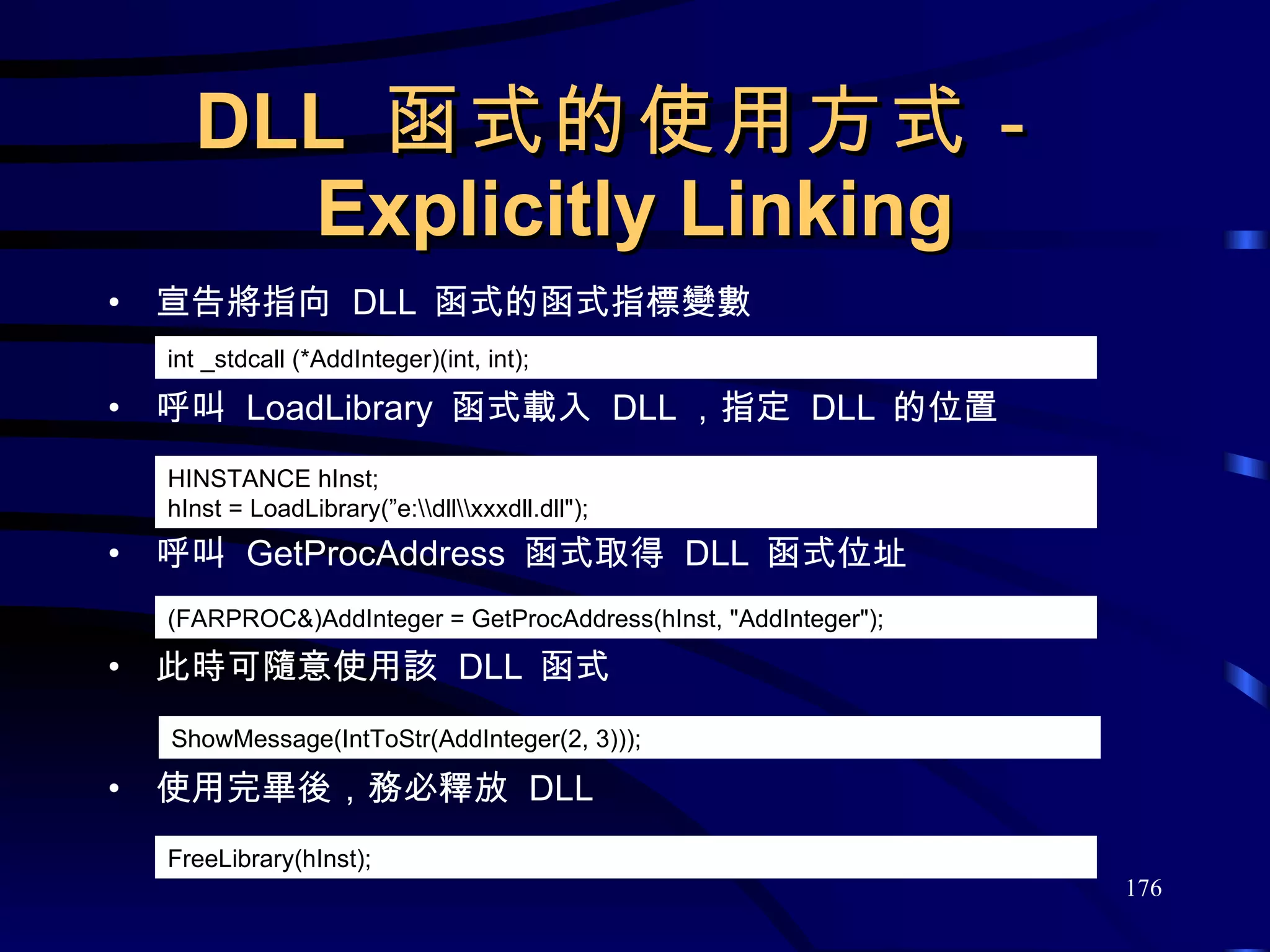 DLL  函式的使用方式－ Explicitly Linking 宣告將指向  DLL  函式的函式指標變數 呼叫  LoadLibrary  函式載入  DLL ，指定  DLL  的位置 呼叫  GetProcAddress  函式取得  DLL  函式位址 此時可隨意使用該  DLL  函式 使用完畢後，務必釋放  DLL int _stdcall (*AddInteger)(int, int); ShowMessage(IntToStr(AddInteger(2, 3))); HINSTANCE hInst; hInst = LoadLibrary(”e:\\dll\\xxxdll.dll&quot;); (FARPROC&)AddInteger = GetProcAddress(hInst, &quot;AddInteger&quot;); FreeLibrary(hInst); 
