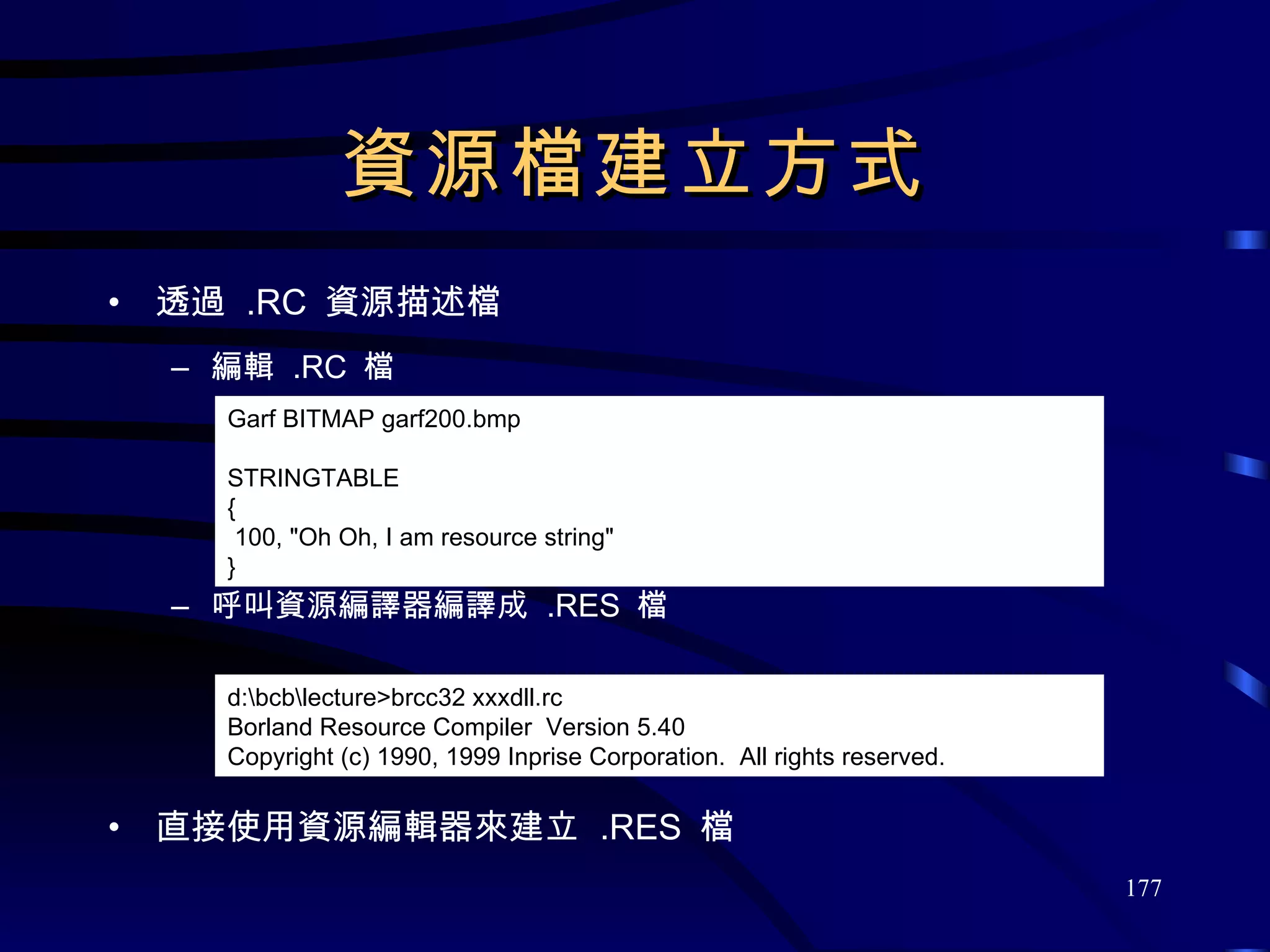 資源檔建立方式 透過  .RC  資源描述檔 編輯  .RC  檔 呼叫資源編譯器編譯成  .RES  檔 直接使用資源編輯器來建立  .RES  檔 Garf BITMAP garf200.bmp STRINGTABLE  { 100, &quot;Oh Oh, I am resource string&quot; } d:\bcb\lecture>brcc32 xxxdll.rc Borland Resource Compiler  Version 5.40 Copyright (c) 1990, 1999 Inprise Corporation.  All rights reserved. 